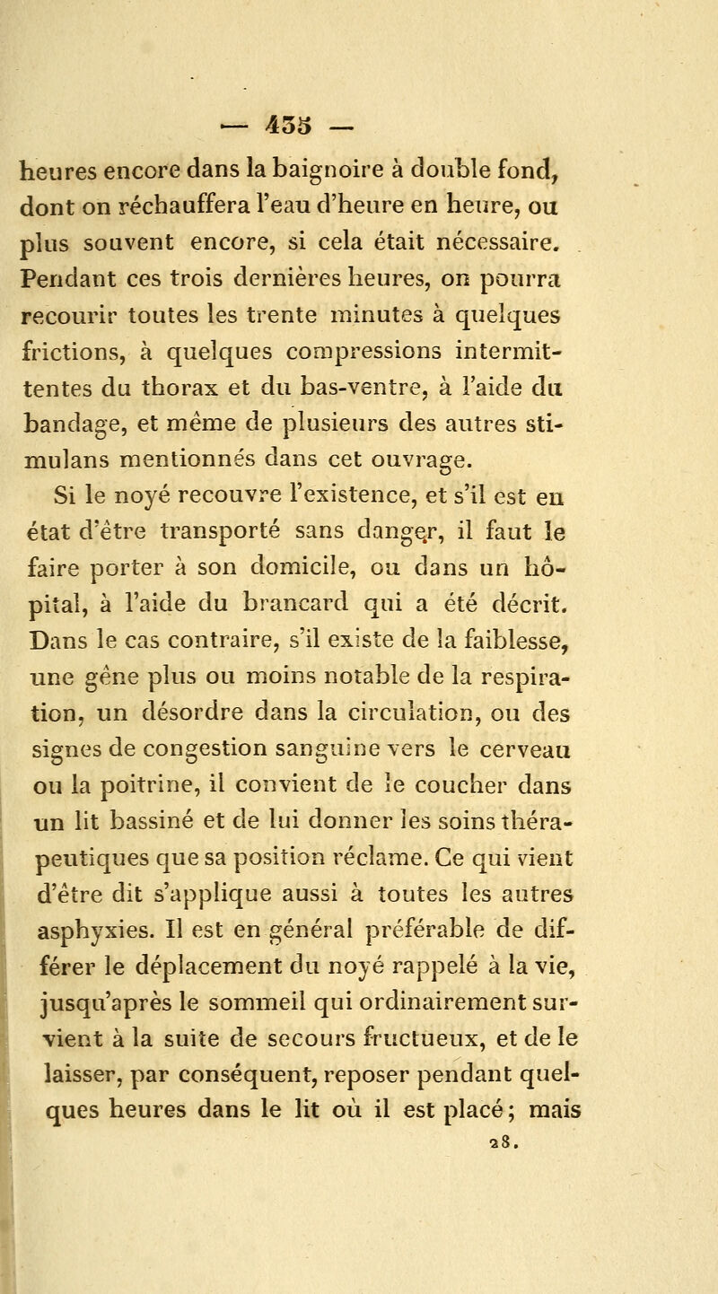 heures encore dans la baignoire à double fond, dont on réchauffera l'eau d'heure en heure, ou plus souvent encore, si cela était nécessaire. Pendant ces trois dernières heures, on pourra recourir toutes les trente minutes à quelques frictions, à quelques compressions intermit- tentes du thorax et du bas-ventre, à l'aide dix bandage, et même de plusieurs des autres sti- mulans mentionnés dans cet ouvrage. Si le noyé recouvre l'existence, et s'il est en état d'être transporté sans danger, il faut le faire porter à son domicile, ou dans un hô- pital, à l'aide du brancard qui a été décrit. Dans le cas contraire, s'il existe de la faiblesse, une gène plus ou moins notable de la respira- tion, un désordre dans la circulation, ou des signes de congestion sanguine vers le cerveau ou la poitrine, il convient de le coucher dans un lit bassiné et de lui donner les soins théra- peutiques que sa position réclame. Ce qui vient d'être dit s'applique aussi à toutes les autres asphyxies. Il est en général préférable de dif- férer le déplacement du noyé rappelé à la vie, jusqu'après le sommeil qui ordinairement sur- vient à la suite de secours fructueux, et de le laisser, par conséquent, reposer pendant quel- ques heures dans le lit où il est placé ; mais