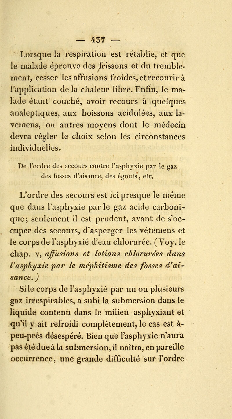 Lorsque la respiration est rétablie, et que le malade éprouve des frissons et du tremble- ment, cesser lesaffusions froides, et recourir à TappUcation de la chaleur libre. Enfin, le ma- lade étant couché, avoir recours à quelques analeptiques, aux boissons acidulées, aux la- vemens, ou autres moyens dont le médecin devra régler le choix selon les circonstances individuelles. De l'ordre des secours contre l'asphyxie par le gaz des fosses d'aisance, des égoiits, etc. L'ordre des secours est ici presque le même que dans Tasphyxie par le gaz acide carboni- que ; seulement il est prudent, avant de s'oc- cuper des secours, d'asperger les vêtemens et le corps de l'asphyxié d'eau chlorurée. (Voy, le chap. V, affusions et lotions chlorurées dans rasphyxie par le méphitisme des fosses à'ai- sance, ) Si le corps de l'asphyxié par un ou plusieurs gaz irrespirables, a subi la submersion dans le liquide contenu dans le milieu asphyxiant et qu'il y ait refroidi complètement, le cas est à- peu-près désespéré. Bien que l'asphyxie n'aura pas été due à la submersion, il naîtra, en pareille occurrence, une grande difficulté sur l'ordre