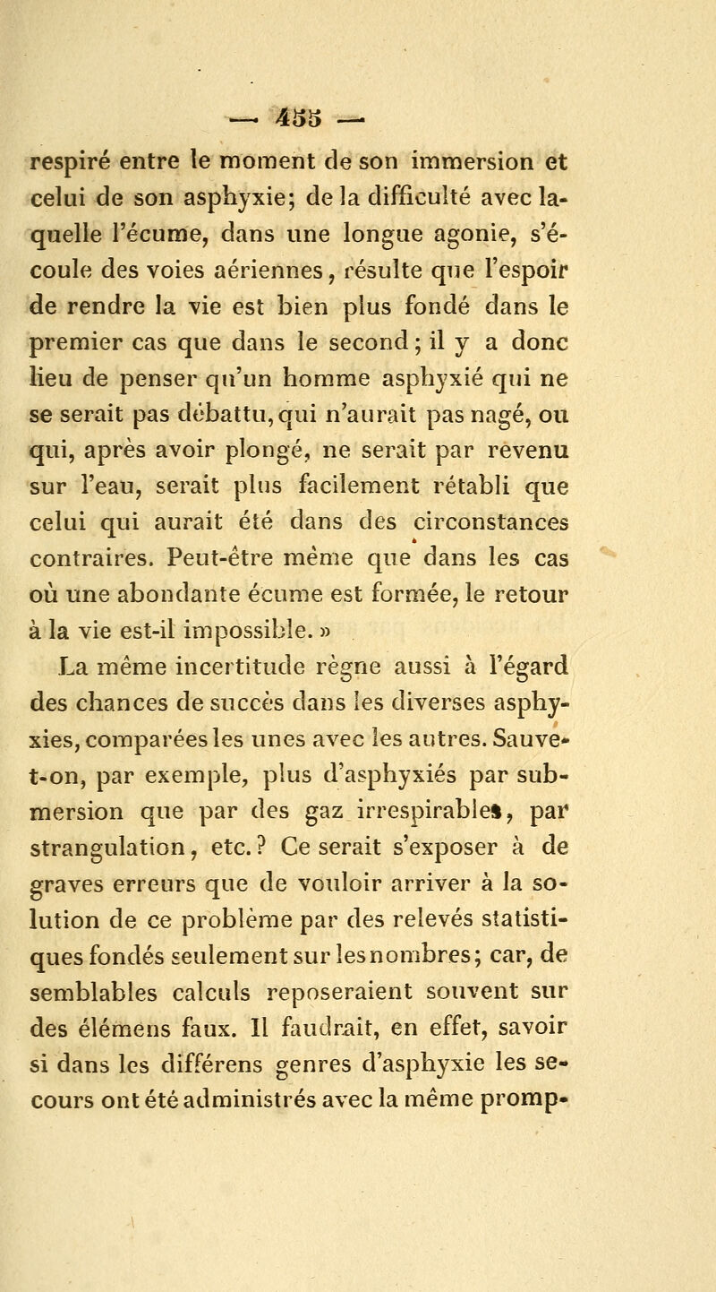 i>s respiré entre le moment de son immersion et celui de son asphyxie; delà difficulté avecla- quelle l'écume, dans une longue agonie, s'é- coule des voies aériennes, résulte que l'espoir de rendre la vie est bien plus fondé dans le premier cas que dans le second ; il y a donc lieu de penser qu'un homme asphyxié qui ne se serait pas débattu, qui n'aurait pas nagé, ou qui, après avoir plongé, ne serait par revenu sur l'eau, serait plus facilement rétabli que celui qui aurait été dans des circonstances contraires. Peut-être même que dans les cas où une abondante écume est formée, le retour à la vie est-il impossible. » La même incertitude règne aussi à l'égard des chances de succès dans les diverses asphy- xies, comparées les unes avec les autres. Sauve- t-on, par exemple, plus d'asphyxiés par sub- mersion que par des gaz irrespirables, pai* strangulation, etc. ? Ce serait s'exposer à de graves erreurs que de vouloir arriver à la so- lution de ce problème par des relevés statisti- ques fondés seulement sur les nombres; car, de semblables calculs reposeraient souvent sur des élémens faux. 11 faudrait, en effet, savoir si dans les différens genres d'asphyxie les se- cours ont été administrés avec la même promp-