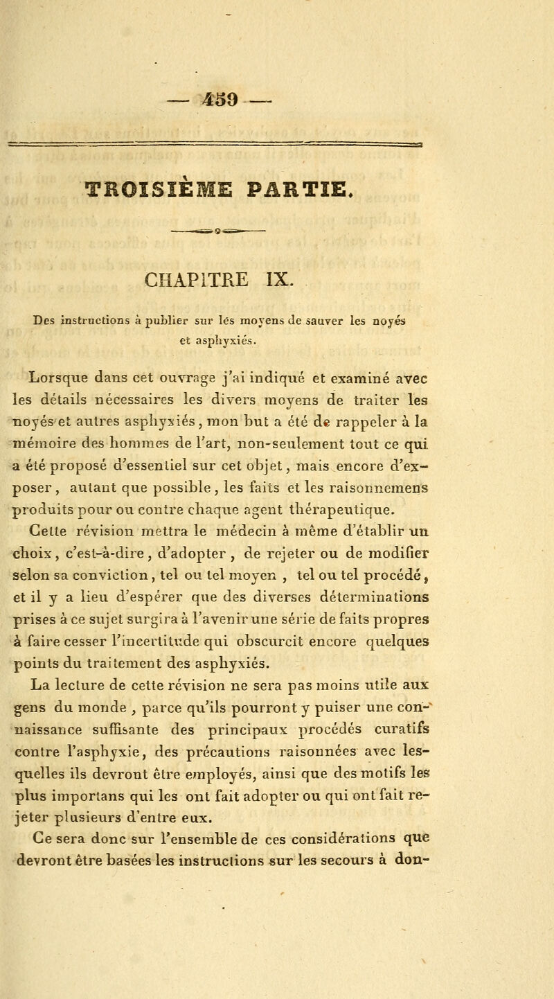 4^9 TROISIEME PARTIE. CHAPITRE IX. Des instructions à publier sur les moyens de sauver les noyés et asphyxiés. Lorsque dans cet ouvrage j'ai indiqué et examiné avec les détails nécessaires les divers moyens de traiter les noyés et autres asphyxiés, mon but a été de rappeler à la mémoire des hommes de l'art, non-seulement tout ce qui a été proposé d'essentiel sur cet objet, mais encore d'ex- poser , autant que possible , les faits et les raisonnemens produits pour ou contre chaque agent thérapeutique. Cette révision mettra le médecin à même d'établir un choix, c'est-à-dire, d'adopter , de rejeter ou de modifier selon sa conviction, tel ou tel moyen , tel ou tel procédé, et il y a lieu d'espérer que des diverses déterminations prises à ce sujet surgira à l'avenir une série de faits propres à faire cesser l'incertitude qui obscurcit encore quelques points du traitement des asphyxiés. La lecture de cette révision ne sera pas moins utile aux gens du monde , parce qu'ils pourront y puiser une con- naissance suffisante des principaux procédés curatifs contre l'asphyxie, des précautions raisonnées avec les- quelles ils devront être employés, ainsi que des motifs les plus imporlans qui les ont fait adopter ou qui ont fait re- jeter plusieurs d'entre eux. Ce sera donc sur Tenserable de ces considérations que devront être basées les instruclions sur les secours à don-