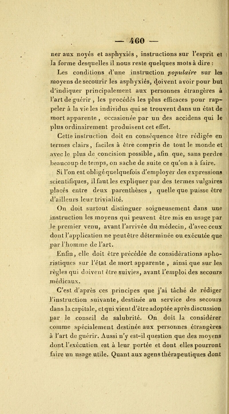 ner aux noyés et asphyxiés , instructions sur l'esprit et la forme desquelles il nous reste quelques mois à dire : Les conditions d'une instruction populaire sur les moyens de secourir les asphyxiés, doivent avoir pour but d'indiquer principalement aux personnes étrangères à Fart de guérir , les procèdes les plus efficaces pour rap- peler à la vie les individus qui se trouvent dans un état de mort apparente , occasionée par un des accidens qui le plus ordinairement produisent cet effet. Cette instruction doit en conséquence être rédigée en termes clairs, faciles à être compris de tout le monde et avec le plus de concision possible, afin que, sans perdre beaucoup de temps, on sache de suite ce qu'on a à faire. Si l'on est obligé quelquefois d'employer des expressions scientifiques, il faut les expliquer par des termes vulgaires placés entre deux parenthèses , quelle que puisse être d'ailleurs leur trivialité. On doit surtout distinguer soigneusement dans une instruction les moyens qui peuvent être mis en usage par Je premier venu, avant l'arrivée du médecin^ d'avec ceux dont l'application ne peut être déterminée ou exécutée que par l'homme de l'art. Enfin, elle doit être précédée de considérations apho- ristiques sur l'état de mort apparente , ainsi que sur les règles qui doivent être suivies, avant l'emploi des secours médicaux. C'est d'après ces principes que j'ai tâché de rédiger l'instruction suivante, destinée au service des secours dans la capitale, et qui vient d'être adoptée après discussion par le conseil de salubrité. On doit la considérer comme spécialement destinée aux personnes étrangères à l'art de guérir. Aussi n'y est-il question que des moyens dont l'exécution est à leur portée et dont elles pourront faire un usage utile. Quant aux agens thérapeutiques dont