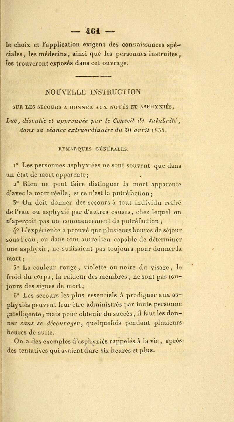 le choix et l'application exigent des connaissances spé- ciales, les médecins, ainsi que les personnes instruites, îès trouveront exposés dans cet ouvrage. NOUVELLE INSTRUCTION SUR LES SECOURS A DONNER AUX NOYES ET ASPHYXIES, Lue, discutée et approuvée par le Conseil de saliihrité, dans sa séance extraordinaire du 30 avril i835. REMARQUES GENERALES. i Les personnes asphyxiées ne sont souvent que dans un état de mort apparente j » 2° Rien ne peut faire distinguer la mort apparente d'avec la mort réelle, si ce n'est la putréfaction j 3 On doit donner des secours à tout individu retiré de l'eau ou asphyxié par d'autres causes, chez lequel on n'aperçoit pas un commencement de putréfaction ; 4 L'expérience a prouvé que plusieurs heures de séjour sous i'eau, ou dans tout autre lieu capable de déterminer une asphyxie, ne suffisaient pas toujours pour donner la mort ; 5° La couleur rouge, violette ou noire du visage, le froid du corps, la raideur des membres , ne sont pas tou- jours des signes de mort; 6** Les secours les plus essentiels à prodiguer aux as- phyxiés peuvent leur être administrés par toute personne I intelligente ; mais pour obtenir du succès, il faut les don- ner sans se décourager j quelquefois pendant plusieurs heures de suile. On a des exemples d'asphyxiés rappelés à la vie , après -, des tentatives qui avaient duré six heures et plus.