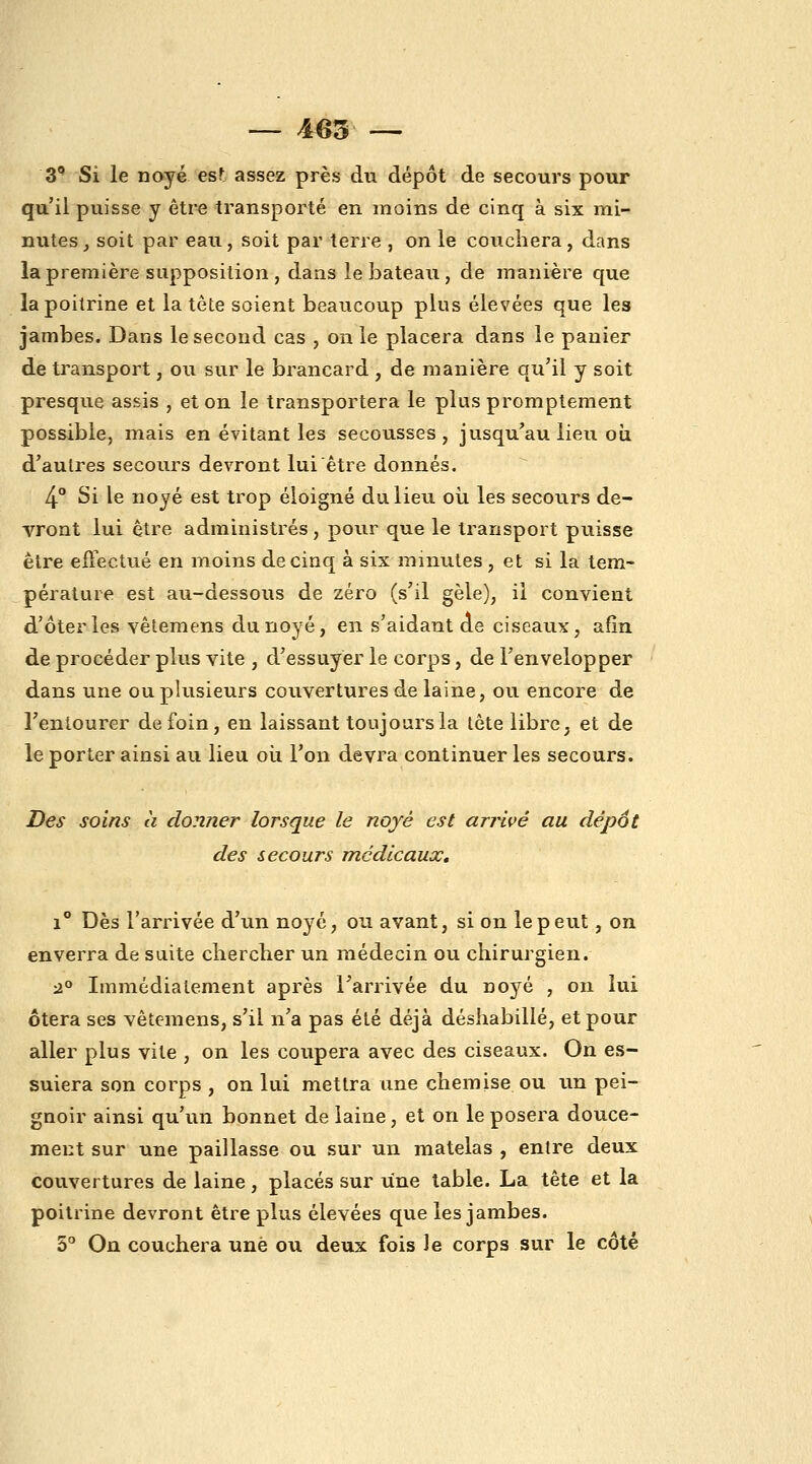 _ i03 — 3 Si le noyé est assez près du dépôt de secours pour qu'il puisse y être transporté en moins de cinq à six mi- nutes ^ soit par eau, soit par terre , on le couchera, dans la première supposition , dans le bateau, de manière que la poitrine et la tète soient beaucoup plus élevées que les jambes. Dans le second cas , on le placera dans le panier de transport, ou sur le brancard , de manière qu'il y soit presque assis , et on le transportera le plus promptement possible, mais en évitant les secousses, jusqu'au lieu où d'autres secours devront lui être donnés. 4° Si le noyé est trop éloigné du lieu où les secours de- vront lui être administrés , pour que le transport puisse être effectué en moins de cinq à six minutes , et si la tem- pérature est au-dessous de zéro (s'il gèle), il convient d'ôtei'les vêtemens du noyé, en s'aidant de ciseaux, afin de procéder plus vite , d'essuyer le corps, de l'envelopper dans une ou plusieurs couvertures de laine, ou encore de l'entourer de foin, en laissant toujours la lôte libre, et de le porter ainsi au lieu oii l'on devra continuer les secours. Des soins à donner lorsque le noyé est arrivé au dépôt des secours médicaux, i Dès l'arrivée d'un noyé, ou avant, si on le peut, on enverra de suite cliercber un médecin ou chirurgien. :20 Immédiatement après l'arrivée du noyé , on lui ôtera ses vêtemens, s'il n'a pas été déjà déshabillé, et pour aller plus vite , on les coupera avec des ciseaux. On es- suiera son corps , on lui mettra une chemise ou un pei- gnoir ainsi qu'un bonnet de laine, et on le posera douce- ment sur une paillasse ou sur un matelas , entre deux couvertures de laine, placés sur une table. La tête et la poitrine devront être plus élevées que les jambes. 5° On couchera une ou deux fois le corps sur le côté