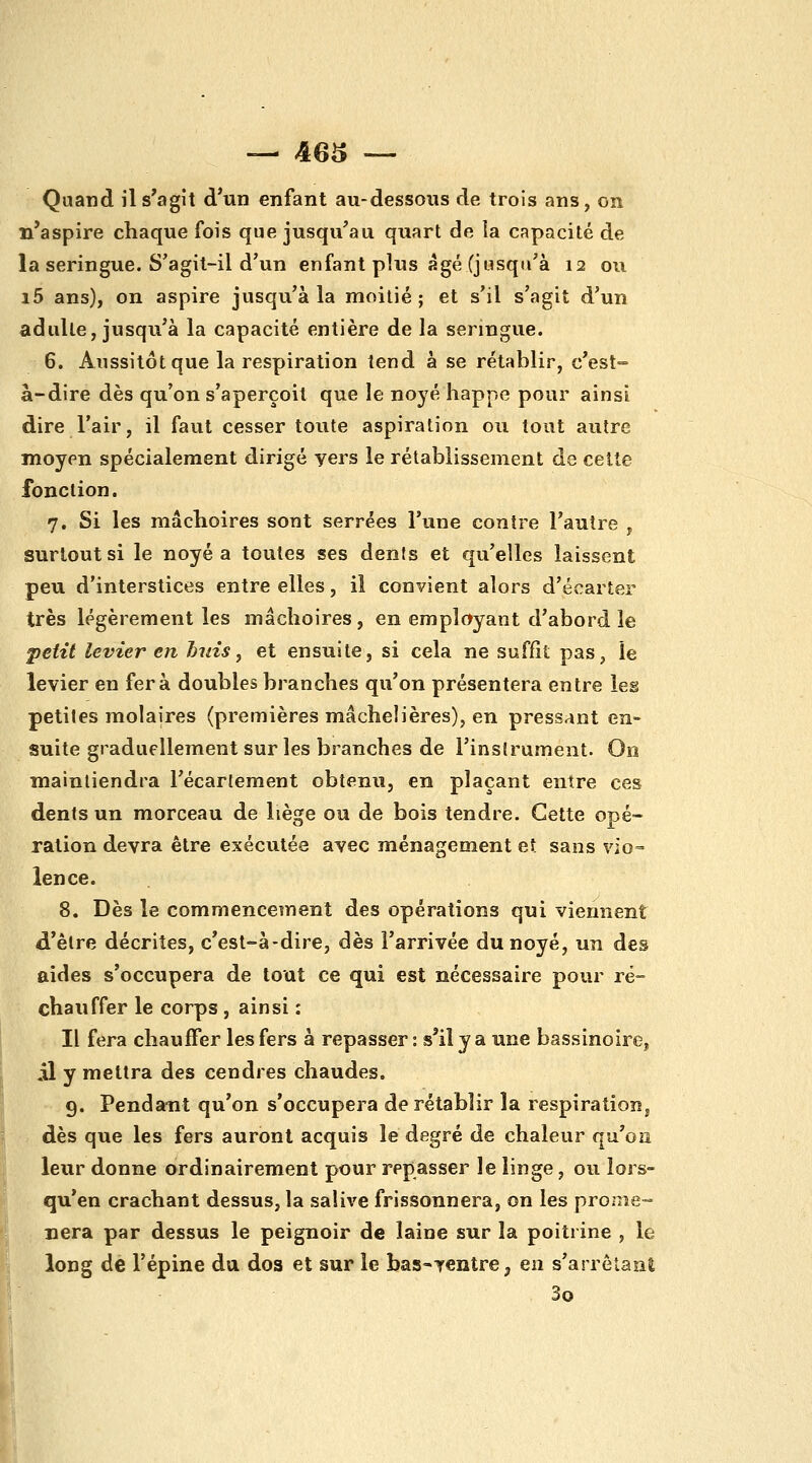 Quand il s'agît d'un enfant au-dessous de trois ans, on n'aspire chaque fois que jusqu'au quart de la capacité de la seringue. S'agit-il d'un enfant plus âgé (jusqu'à 12 ou i5 ans), on aspire jusqu'à la moitié; et s'il s'agit d'un adulte, jusqu'à la capacité entière de la seringue. 6. Aussitôt que la respiration tend à se rétablir, c'est- à-dire dès qu'on s'aperçoit que le noyé happe pour ainsi dire l'air, il faut cesser toute aspiration ou tout autre moyen spécialement dirigé yers le rétablissement de celte fonction. 7. Si les mâchoires sont serrées l'une contre l'autre j surtout si le noyé a toutes ses dents et qu'elles laissent peu d'interstices entre elles, il convient alors d'écarter très légèrement les mâchoires, en employant d'abord le petit levier en huis^ et ensuite, si cela ne suffît pas, le levier en fera doubles branches qu'on présentera entre les petites molaires (premières mâchelières), en pressant en- suite graduellement sur les branches de l'instrument. On maintiendra l'écarlement obtenu, en plaçant entre ces dents un morceau de liège ou de bois tendre. Cette opé- ration devra être exécutée avec ménagement et sans vîo= lence. 8. Dès le commencement des opérations qui viennent d'être décrites, c'est-à-dire, dès l'arrivée du noyé, un des aides s'occupera de tout ce qui est nécessaire pour ré- chauffer le corps , ainsi : Il fera chauffer les fers à repasser: s'ily a une bassinoire, il y mettra des cendres chaudes. 9. Pendant qu'on s'occupera de rétablir la respiration j dès que les fers auront acquis le degré de chaleur qu'on leur donne ordinairement pour repasser le linge, ou lors- qu'en crachant dessus, la salive frissonnera, on les promè- nera par dessus le peignoir de laine sur la poitrine , le long de l'épine du dos et sur le bas-Tentre ^ en s'arrôlanÊ 3o