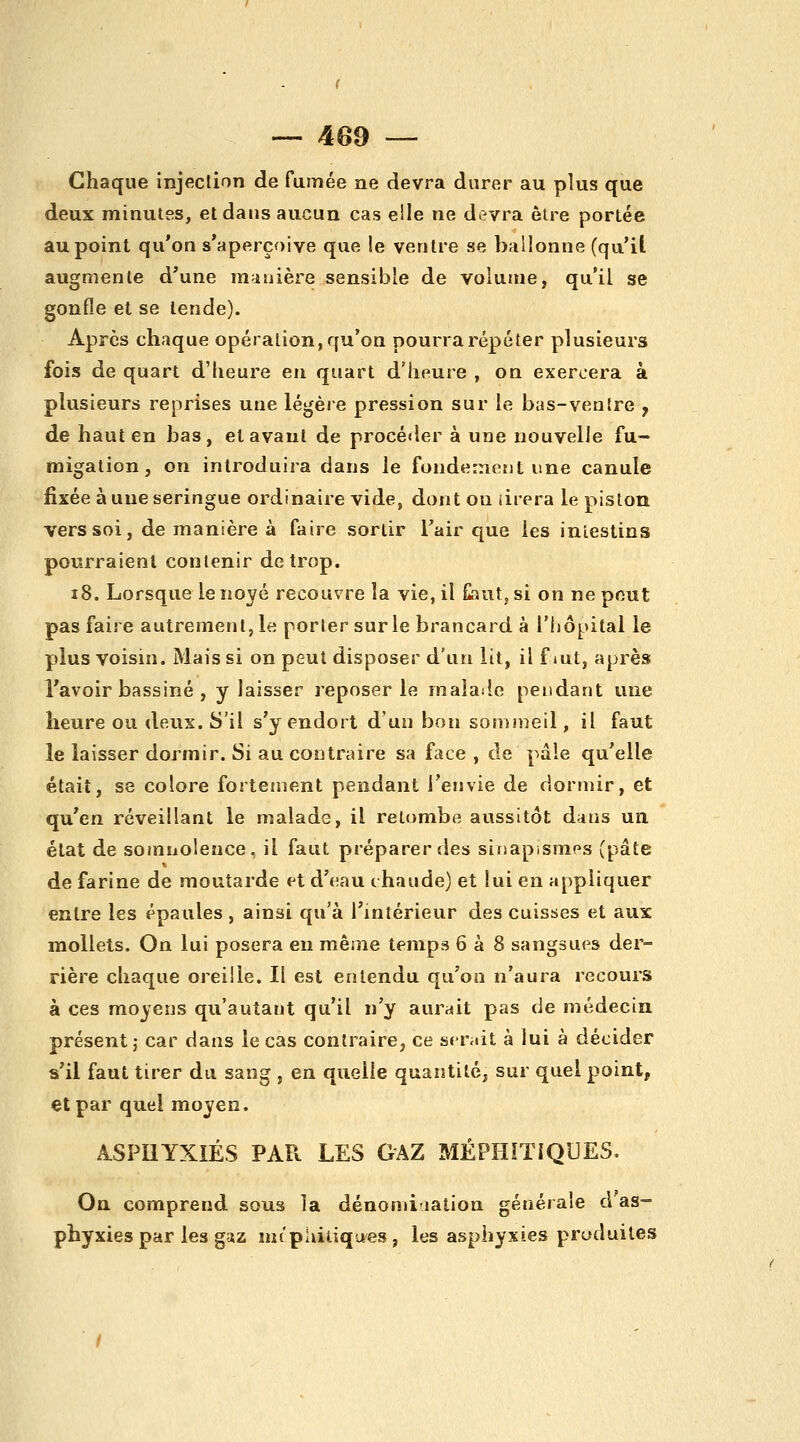 Chaque injection de fumée ne devra durer au plus que deux minutes, et dans aucun cas elle ne devra être portée au point qu'on s'aperçoive que !e ventre se ballonne (qu'il augmente d'une manière sensible de volume, qu'il se gonfle et se tende). Après chaque opération, qu'on pourra répéter plusieurs fois de quart d'heure eu quart d'heure , on exercera à plusieurs reprises une légère pression sur le bas-venlre y de haut en bas, et avant de procéder à une nouvelle fu- migation, on introduira dans le fondement une canule fixée à une seringue ordinaire vide, dont ou iirera le piston vers soi, de manière à faire sortir l'air que les inlestins pourraient contenir de trop. i8. Lorsque le noyé recouvre la vie, il Gant, si on ne peut pas faire autrement, le porter sur le brancard à Tiiôpital le plus voisin. Mais si on peut disposer d'un lit, il f lUt, après l'avoir bassiné , y laisser reposer le malailc pendant une heure ou deux. S'il s'y endort d'un bon sonimeil, il faut le laisser dormir. Si au contraire sa face , de pâle qu'elle était, se colore fortement pendant l'envie de dormir, et qu'en réveillant le malade, il retombe aussitôt dans un état de somnolence, il faut préparer des sinapismes (pâte de farine de moutarde et d'eau chaude) et lui en appliquer entre les épaules , ainsi qu'à l'intérieur des cuisses et aux mollets. On lui posera en même temps 6 à 8 sangsues der- rière chaque oreille. Il est entendu qu'on n'aura recours à ces moyens qu'autant qu'il n'y aurait pas de médecin présent j- car dans le cas contraire, ce serait à lui à décider s'il faut tirer du sang , en quelle quantité, sur quel point, et par quel moyen. ASPHYXIÉS PAPv LES GAZ MÉPHÎTIQUES. On comprend sous la dénomiiation générale d as- phyxies par les gaz mt'phitiques, les asphyxies produites