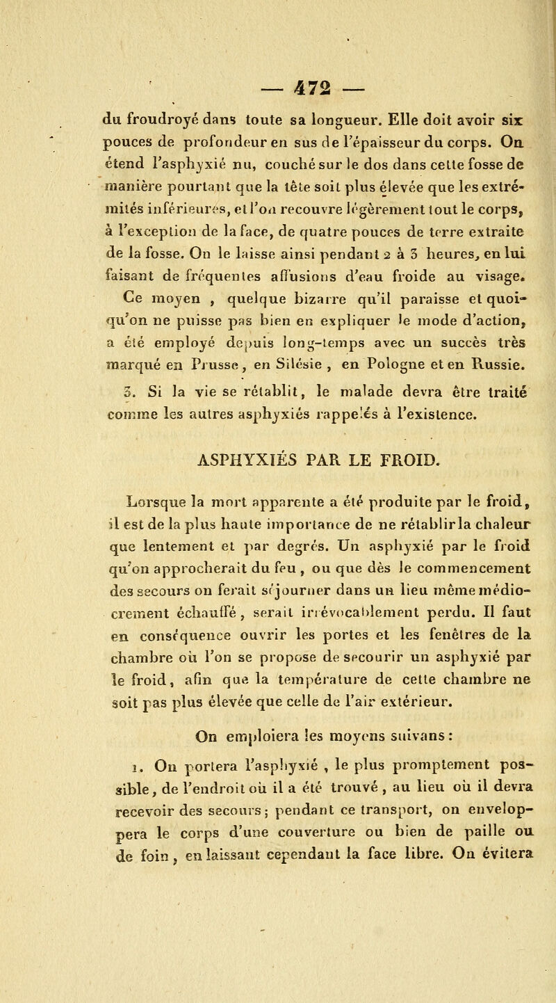 du froudroyé dans toute sa longueur. Elle doit avoir six pouces de profondeur en sus de Tépaisseur du corps. Oa étend l'aspli^xié nu, couché sur le dos dans celle fosse de manière pourtant que la tête soit plus élevée que les extré- mités inférieuri^s, et l'on recouvre légèrement tout le corps, à rexception de la face, de quatre pouces de terre extraite de la fosse. On le laisse ainsi pendant 2 à 3 heures, en lui faisant de fréquentes allusions d'eau froide au visage. Ce moyen , quelque bizarre qu'il paraisse et quoi- qu'on ne puisse pas bien en expliquer le mode d'action, a été employé depuis long-temps avec un succès très marqué en Prusse, en Silésie , en Pologne et en Russie. 3. Si la vie se rétablit, le malade devra être traité comme les autres asphyxiés rappelés à l'existence. ASPHYXIÉS PAR LE FROID. Lorsque la mort apparente a été produite par le froid, il est de la plus haute importance de ne rétablirla chaleur que lentement et par degrés. Un asphyxié par le froid qu'on approcherait du feu , ou que dès le commencement des secours on ferait srjourner dans un lieu même médio- crement échauffé, serait in évcicahlement perdu. Il faut en conséquence ouvrir les portes et les fenêtres de la chambre oii l'on se propose de secourir un asphyxié par le froid, afin que la température de cette chambre ne soit pas plus élevée que celle de l'air extérieur. On emploiera les moyens suivans : 1. On portera l'asphyxié , le plus promptement pos- sible, de l'endroit où il a été trouvé , au lieu où il devra recevoir des secours; pendant ce transport, on envelop- pera le corps d'une couverture ou bien de paille ou de foin, en laissant cependant la face libre. On évitera