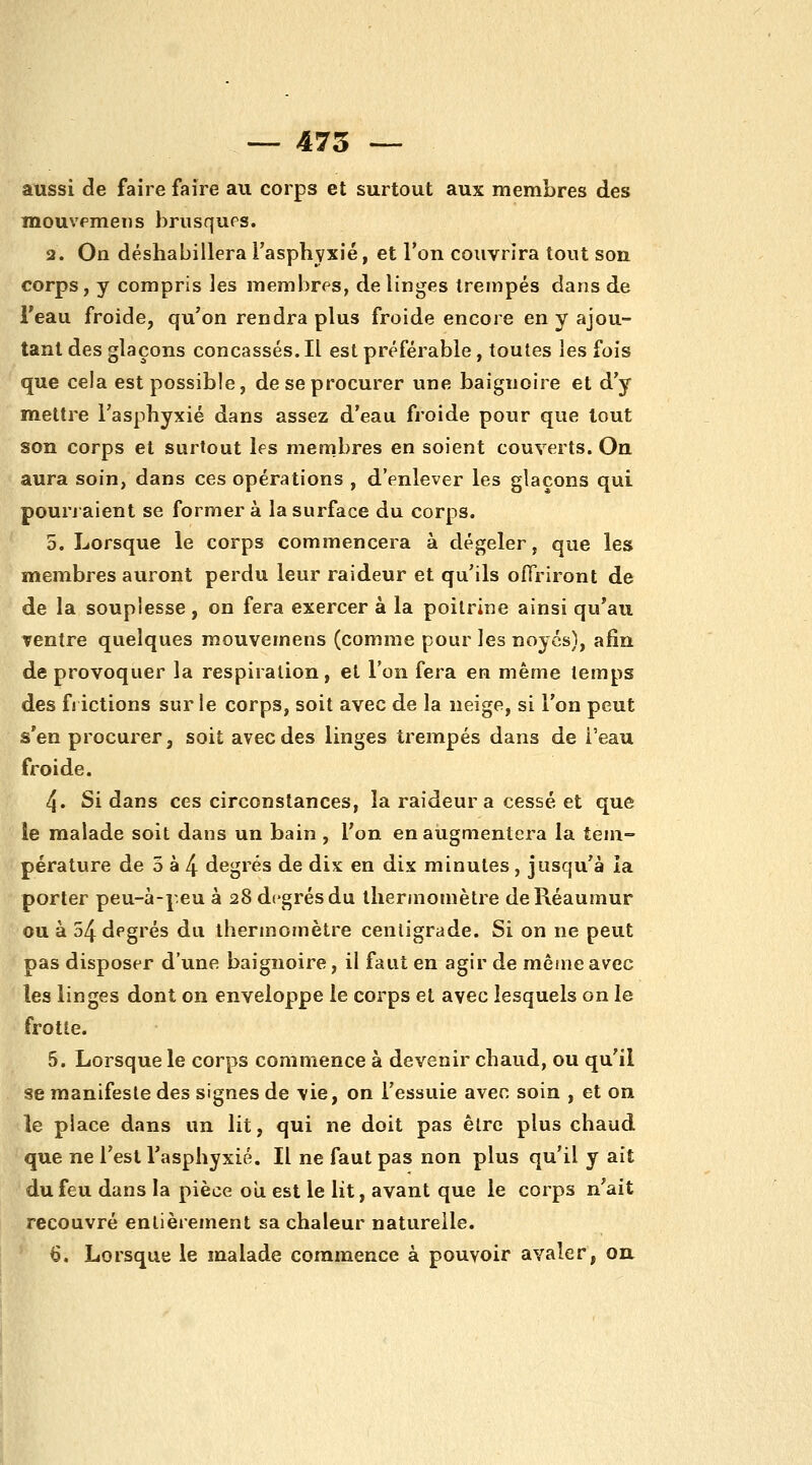 _ 475 — aussi de faire faire au corps et surtout aux membres des mouvpmens brusqups. 2. On déshabillera Fasphyxié, et l'on couvrira tout son corps, y compris les membres, de linges trempés dans de l'eau froide, qu'on rendra plus froide encore en y ajou- tant des glaçons concassés. Il est préférable, toutes les fois que cela est possible, de se procurer une baignoire et d'y mettre l'asphyxié dans assez d'eau froide pour que tout son corps et surtout les membres en soient couverts. On aura soin, dans ces opérations , d'enlever les glaçons qui pourj aient se former à la surface du corps. 5, Lorsque le corps commencera à dégeler, que les membres auront perdu leur raideur et qu'ils offriront de de la souplesse , on fera exercer à la poitrine ainsi qu'au rentre quelques mouvemens (comme pour les noycs), afin de provoquer la respiration, et l'on fera en même temps des frictions sur le corps, soit avec de la neige, si l'on peut s'en procurer, soit avec des linges trempés dans de i'eau froide. 4. Si dans ces circonstances, la raideur a cessé et que le malade soit dans un bain , l'on en augmentera la tem- pérature de 5 à 4 degrés de dix en dix minutes, jusqu'à la porter peu-à-peu à 28 degrés du thermomètre deRéaumur ou à 54 degrés du thermomètre centigrade. Si on ne peut pas disposer d'une baignoire, il faut en agir de môme avec les linges dont on enveloppe le corps et avec lesquels on le frotte. 5. Lorsque le corps commence à devenir chaud, ou qu'il se manifeste des signes de \ie, on l'essuie aven soin , et on le place dans un lit, qui ne doit pas être plus chaud que ne l'est l'asphyxié. Il ne faut pas non plus qu'il y ait du feu dans la pièce oîi est le lit, avant que le corps n'ait recouvré entièrement sa chaleur naturelle. 6. Lorsque le malade commence à pouvoir avaler, ou