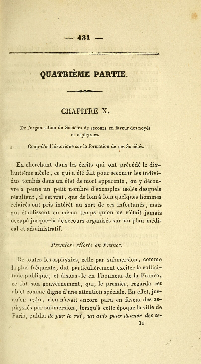 QUATRIÈME PARTIE. CHAPITRE X. De l'organisatioa de Sociétés de secours en faveur des noyés et asphyxiés. j Coup-d'œil historique sur la formation de ces Sociétés. è En cherchant dans les écrits qui ont précédé le dix- huitième siècle, ce qui a été fait pour secourir les indivi- dus tombés dans un état de mort apparente, on y décou- vre à peine un petit nombre d'exemples isolés desquels résultent, il est vrai, que de loin à loin quelques hommes éclairés ont pris intérêt au sort de ces infortunés, mais qui établissent en même temps qu'on ne s'était jamais occupé jusque-là de secours organisés sur un plan médi- cal et administratif. Premiers efforts en France. De toutes les asphyxies, celle par submersion, comme Il plus fréquente, dut particulièrement exciter la sollici- tude publique, et disons-le en l'honneur de la France, ce fut son gouvernement, qui, le premier, regarda cet objet comme digne d'une attentioii spéciale. En effet, jus- qu'en 1740? rien n'avait encore paru en faveur des as- phyxiés par submersion, lorsqu'à cette époque la ville de Paris, publia de par le roi, tin avis pour donner des se 31