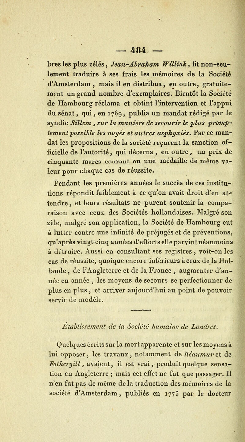 bresles plus zélés, Jean-Abraham Willink, fît non-seu- lement traduire à ses frais les mémoires de la Société d'Amsterdam , mais il en distribua, en outre, gratuite- ment un grand nombre d'exemplaires. Bientôt la Société de Hambourg réclama et obtint l'intervention et l'appui du sénat, qui, en 1769, publia un mandat rédigé par le syndic Sillem , sur la manière de secourir le plus promp- îem,ent possible les noyés et autres asphyxiés. Par ce man- dat les propositions de la société reçurent la sanction of- ficielle de l'autorité, qui décerna , en outre , un prix de cinquante marcs courant ou une médaille de même va- leur pour chaque cas de réussite. Pendant les premières années le succès de ces institu- tions répondit faiblement à ce qu'on avait droit d'en at* tendre, et leurs résultats ne purent soutenir la compa- raison avec ceux des Sociétés hollandaises. Malgré son zèle, malgré son application, la Société de Hambourg eut à lutter contre une infinité de préjugés et de préventions, qu'après vingt-cinq années d'efforts elle parvint néanmoins à détruire. Aussi en consultant ses registres , voit-on les cas de réussite, quoique encore inférieurs à ceux de la Hol- lande , de l'Angleterre et de la France , augmenter d'an- née en année , les moyens de secours se perfectionner de plus en plus , et arriver aujourd'hui au point de pouvoir servir de modèle. Etablissement de la Société humaine de Londres. Quelques écrits sur la mort apparente et sur les moyens à lui opposer, les travaux, notamment de RéauTnur et de Fothergill ^ avaient, il est vrai, produit quelque sensa- tion en Angleterre ; mais cet effet ne fut que passager. Il n'en fut pas de même de la traduction des mémoires de la société d'Amsterdam, publiés en 1776 par le docteur