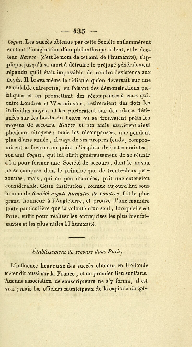 Cogan. Les succès obtenus par cette Société enflammèrent surtout l'imagination d'un philanthrope ardenl, et le doc- teur Hmves (c'est le nom de cet ami de l'humanité), s'ap- pliqua jusqu'à sa mort à détruire le préjugé généralement répandu qu'il était impossible de rendre l'existence aux noyés. Il brava même le ridicule qu'on déversait sur une semblable entreprise, en faisant des démonstrations pu- bliques et en promettant des récompenses à ceux qui, entre Londres et Westminster, retireraient des flots les individus noyés, et les porteraient sur des places dési- gnées sur les bords du fleuve oii se trouvaient prêts les moyens de secours. Hawes et ses amis sauvèrent ainsi plusieurs citoyens ; mais les récompenses, que pendant plus d'une année , il paya de ses propres jfonds, compro- mirent sa fortune au point d'inspirer de justes craintes son ami Cogan, qui lui offrit généreusement de se réunir à lui pour former une Société de secours , dont le noyau ne se composa dans le principe que de trente-deux per- sonnes, mais, qui en peu d'années, prit une extension considérable. Cette institution, connue aujourd'hui sous le nom de Société royale humaine de Londres, fait le plus grand honneur à l'Angleterre, et prouve d'une manière toute particulière que la volonté d'un seul, lorsqu'elle est forte, suffit pour réaliser les entreprises les plus bienfai- santes et les plus utiles à l'humanité. Etablissement de secours dans Paris» L'influence heureuse des succès obtenus en Hollande s'étendit aussi sur la France , et en premier lieu sur Paris. Aucune association de souscripteurs ne s'y forma, il est vrai j mais les officiers municipaux de la capitale dirigé-