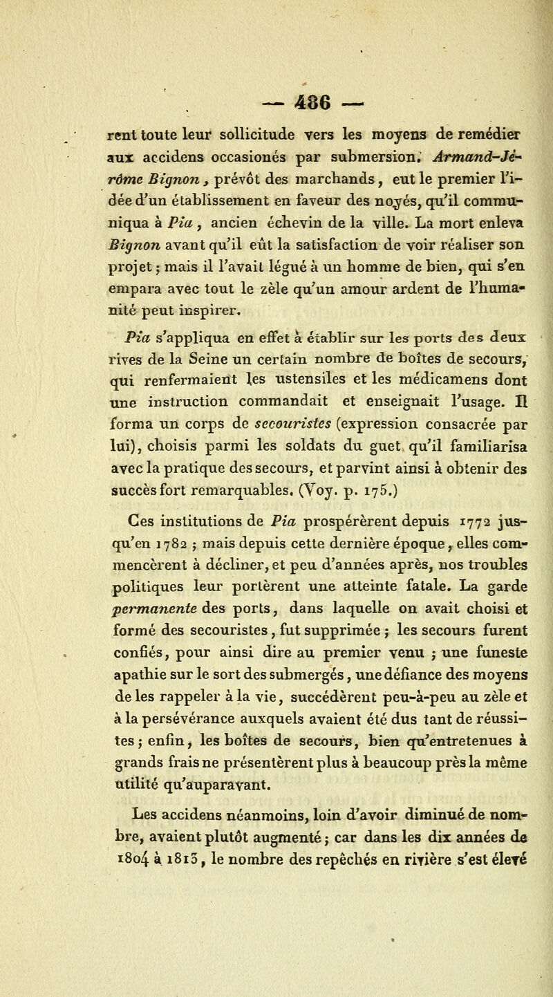 rent toute leur sollicitude vers les moyens de remédier aux accidens occasionés par submersion.' Àrmand-Jé'* rame Bignon , prévôt des marchands, eut le premier l'i- dée d'un établissement en faveur des no^jrés, qu'il commu- niqua à Pia j ancien écbevin de la ville. La mort enleva Bignon avant qu'il eût la satisfaction de voir réaliser son projet ; mais il l'avait légué à un homme de bien, qui s'en empara avec tout le zèle qu'un amour ardent de l'huma- nité peut inspirer. Pïa s'appliqua en effet à établir sur les ports des deux rives de la Seine un certain nombre de boîtes de secours, qui renfermaient les ustensiles et les médicamens dont une instruction commandait et enseignait l'usage. H forma un corps de secouristes (expression consacrée par lui), choisis parmi les soldats du guet, qu'il familiarisa avec la pratique des secours, et parvint ainsi à obtenir des succès fort remarquables, (Yoy. p. lyô.) Ces institutions de Pia prospérèrent depuis 1772 jus- qu'en 1782 ; mais depuis cette dernière époque, elles com- mencèrent à décliner, et peu d'années après, nos troubles politiques leur portèrent une atteinte fatale, La garde permanente des ports, dans laquelle on avait choisi et formé des secouristes, fut supprimée ; les secours furent confiés, pour ainsi dire au premier venu j une funeste apathie sur le sort des submergés, une défiance des moyens de les rappeler à la vie, succédèrent peu-à-peu au zèle et à la persévérance auxquels avaient été dus tant de réussi- tes ; enfin, les boîtes de secours, bien qu'entretenues à grands frais ne présentèrent plus à beaucoup près la même utilité qu'auparavant. Les accidens néanmoins, loin d'avoir diminué de nom- bre, avaient plutôt augmenté j car dans les dix années de i8o4 à i8i3, le nombre des repêchés en rivière s'est éleyé