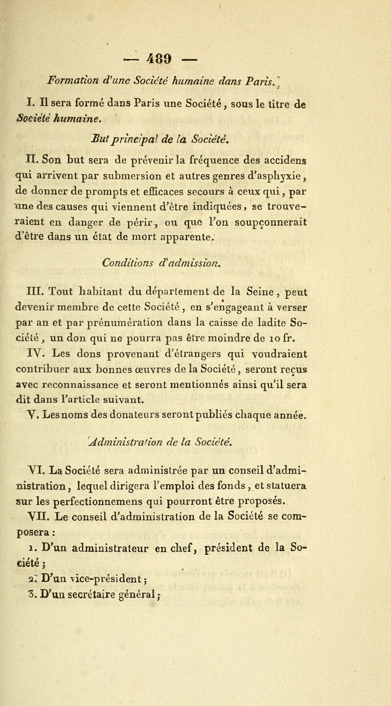 Formation d'une Société humaine dans Paris. ] I. Il sera formé dans Paris une Société, sous le titre de Société humaine. Sut principal de la Société, II. Son but sera de prévenir la fréquence des accidens qui arrivent par submersion et autres genres d'asphyxie, de donner de prompts et efficaces secours à ceux qui, par une des causes qui viennent d'être indiquées, se trouve- raient en danger de périr-, ou que Fon soupçonnerait d'être dans un état de mort apparente; Conditions d^admission. m. Tout habitant du déparlement de la Seine, peut devenir membre de cette Société , en s'engageant à verser par an et par prénumération dans la caisse de ladite So- ciété , un don qui ne pourra pas être moindre de lo fr. rV. Les dons provenant d'étrangers qui voudraient contribuer aux bonnes œuvres de la Société, seront reçus avec reconnaissance et seront mentionnés ainsi qu'il sera dit dans l'article suivant. Y. Lesnoms des donateurs seront publiés chaque année. Administrafion de la Société. YI. La Société sera administrée par un conseil d'admi- nistration, lequel dirigera l'emploi des fonds , et statuera sur les perfectionnemens qui pourront être proposés. YII. Le conseil d'administration de la Société se com- posera : 1. D'un administrateur en chef, président de la So- ciété ; ar D'un vice-président ; 3. D'un secrétaire général ;