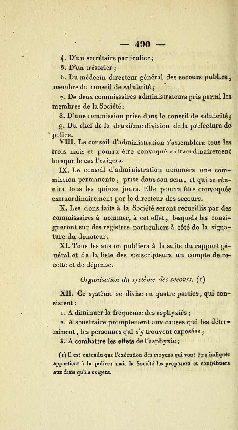 4* D'un secrétaire particulier j 5. D'un trésorier ; 6. Du médecin directeur général des secours public», membre du conseil de salubrité ; ' 7. De deux commissaires administrateurs pris parmi les membres de la Société j 8. D'une commission prise dans le conseil de salubrité; 9. Du chef de la deuxième division delà préfecture de ^ police. YIII. Le conseil d'administration s'assemblera tous le» trois mois et pourra être convoqué exiraordinairement lorsque le cas l'exigera. IX. Le conseil d'administration nommera une com- mission permanente , prise dans son sein, et qui se réu- nira tous les quinze jours. Elle pourra être convoquée extraordinairement par le directeur des secours. X. Les dons faits à la Société seront recueillis par des commissaires à nommer, à cet effet, lesquels les consi- gneront sur des registres particuliers à côté de la sigua- tiu'e du donateur. XI. Tous les ans on publiera à la suite du rapport gé- néral et de la liste des souscripteurs un compte de re cette et de dépense. Organisation du système des secours, (i) XII. Ce système se divise en quatre parties, qui con- sistent : 1. A diminuer la fréquence des asphyxiés ; 2. A soustraire promptement aux causes qui les déter- minent, les personnes qui s'y trouvent exposées j S. A combattre les effets de l'asphyxie ; (i) Il est entendu que l'exécution des moyens qui Tont être indiqué» appartient à la police; mais la Société les proposera et contribuerii aux frais qu'ils exigent.