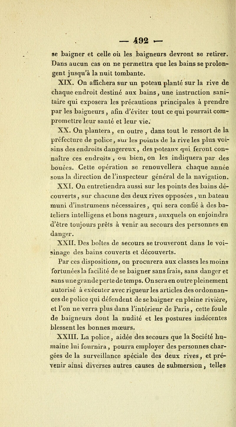 se baigner et celle oii les baigneurs devront se retirer. Dans aucun cas on ne permettra que les bains se prolon- gent jusqu'à la nuit tombante. XIX. On affichera sur un poteau planté sur la rive de chaque endroit destiné aux bains, une instruction sani- taire qui exposera les précautions principales à prendre par les baigneurs , afin d'éviter tout ce qui pourrait com- promettre leur santé et leur vie. XX. On plantera, en outre , dans tout le ressort de la préfecture de police, sur les points de la rive les plus voi- sins des endroits dangereux, des poteau^c qui feront con- naître ces endroits , ou bien, on les indiquera par des bouées. Cette opération se renouvellera chaque année sous la direction de l'inspecteur général de la navigation. XXI. On entretiendra aussi sur les points des bains dé- couverts , sur chacune des deux rives opposées ^ un bateau muni d'instrumens nécessaires, qui sera confié à des ba- teliers intelligens et bons nageurs, auxquels on enjoindra d'être toujours prêts à venir au secours des personnes en danger. XXII. Des boîtes de secours se trouveront dans le voi- sinage des bains couverts et découverts. Par ces dispositions_, on procurera aux classes les moins fortunées la facilité de se baigner sans frais, sans danger et sans une grande perte de temps. On sera en outre pleinement autorisé à exécuter avec rigueur les articles des ordonnan- ces de police qui défendent de se baigner en pleine rivière, et Ton ne verra plus dans l'intérieur de Paris, cette foule de baigneurs dont la nudité et les postures indécentes blessent les bonnes mœurs. XXIII. La police , aidée des secours que la Société hu- maine lui foiu'nira, pourra employer des personnes char- gées de la surveillance spéciale des deux rives, et pré- venir ainsi diverses autres causes de submersion, telles