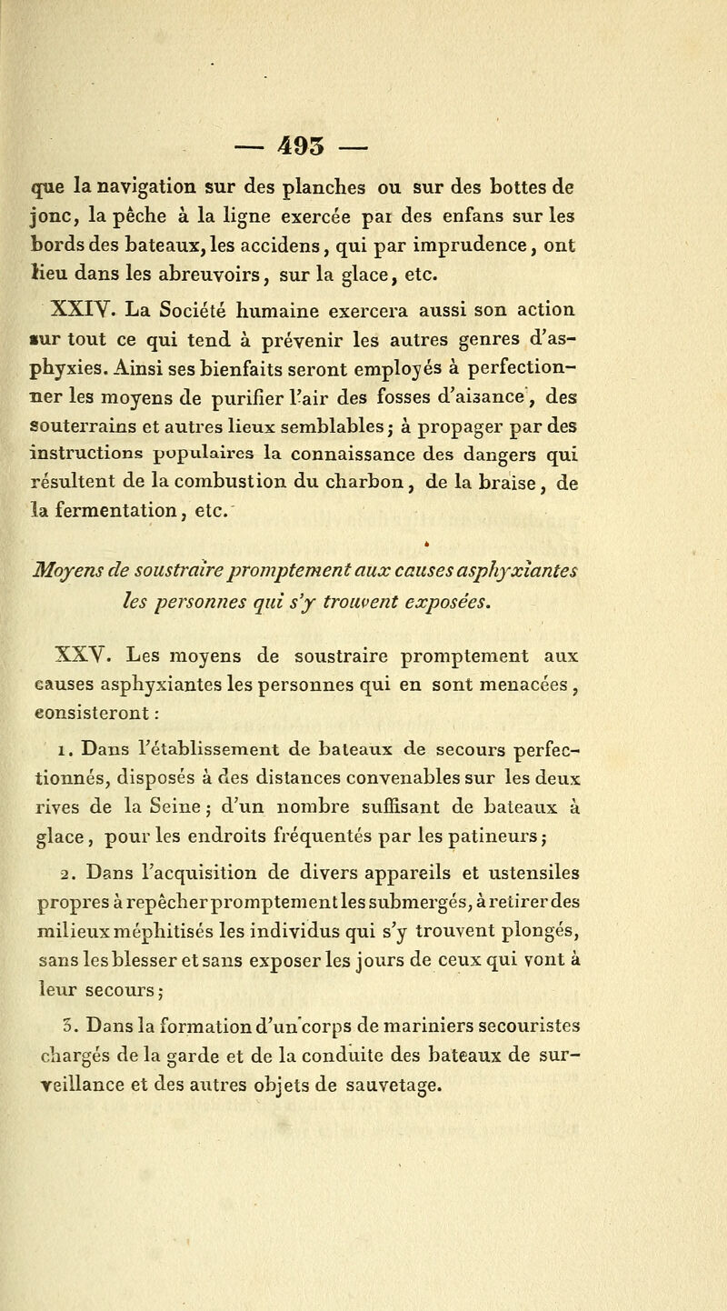 — 495 — que la navigation sur des planches ou sur des bottes de jonc, la pêche à la ligne exercée par des enfans sur les bords des bateaux, les accidens, qui par imprudence, ont lieu dans les abreuvoirs, sur la glace, etc. XXIV. La Société humaine exercera aussi son action «ur tout ce qui tend à prévenir les autres genres d'as- phyxies. Ainsi ses bienfaits seront employés à perfection- ner les moyens de purifier Tair des fosses d'aisance, des souterrains et autres lieux semblables ; à propager par des instructions populaires la connaissance des dangers qui résultent de la combustion du charbon, de la braise, de la fermentation, etc.' Moyens de soustraire promptement aux causes asphyxiantes les personnes qui s'y trouvent exposées. XXY. Les moyens de soustraire promptement aux causes asphyxiantes les personnes qui en sont menacées , consisteront : 1. Dans rétablissement de bateaux de secours perfec- tionnés, disposés à des distances convenables sur les deux rives de la Seine ; d'un nombre suffisant de bateaux à glace, pour les endroits fréquentés par les patineurs j 2. Dans l'acquisition de divers appareils et ustensiles propres à repêcher promptement les submergés, à retirer des milieux méphitisés les individus qui s'y trouvent plongés, sans les blesser et sans exposer les jours de ceux qui vont à leur secours; 5. Dans la formation d'un corps de mariniers secouristes chargés de la garde et de la conduite des bateaux de sur- veillance et des autres objets de sauvetage.