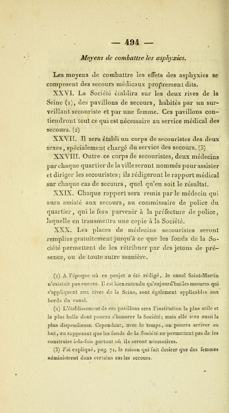 — 491 — Moyens de combattre les asphyxies. Les moyens de combattre les effets des asphyxies se composent des secours médicaux proprement dits. XXYI. La Société établira sur les deux rives de la Seine (i), des pavillons de secours, habités par un sur- veillant secouriste et par une femme. Ces pavillons con- tiendront tout ce qui est nécessaire au service médical des secours. (2) XXyiî. Il sera établi un corps de secouristes des deux sexes, spécialement chargé dii service des secours. (5) XXyiIÏ. Outre.ce corps de secouristes, deux médecins par chaque quartier de la ville seront nommés pour assister et diriger les secouristes ; ils rédigeront le rapport médical sur chaque cas de secours , quel qu'en soit le résultat. XXIX. Chaque rapport sera remis par le médecin qui aura assisté aux secours, au commissaire de police du quartier, qui le fera parvenir à la préfecture de police, laquelle en transmettra une copie à la Société. XXX. Les places de médecins secouristes seront remplies gratuitement jusqu'à ce que les fonds delà So- ciété permettent de les rétribuer par des jetons de pré- sence, ou de toute autre manière. (i) A l'épocpe où ce projet a été rédigé, le canal Saint-Martin n'existait pas encore. Il est bien entendu qu'aujourd'hui les mesures qui s'appliquent ans: rives de la Seine, sont également applicables aux bords du canal. (2) L'établissement de ces pavillons sera l'institution la plus utile et la plus belle dont pourra s'honorer la Société; mais elle sera aussi la plus dispendieuse. Cependant, avec le temps, on pourra arriver au but, ea supposant que les fonds de la Société ne permettent pas de les coDstruire à-la-fois partoTit où ils seront nécessaires. (3) J'ai expliqué, pag. 71, la raison qui fait désirer que des femmes administrent dans certains cas les secours.