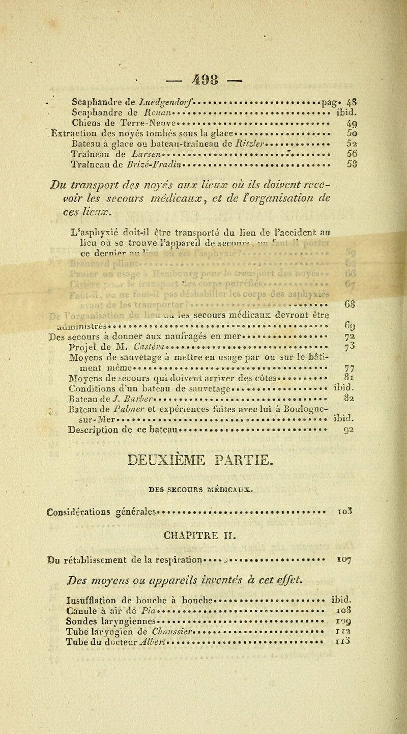 Scaphandre de Luedgendorf» o P^g* 4S Scaphandre de Rouan»' • • ibid. Chiens de Terre-Neuve 4g Extraclion des noyés tombés sous la glace.................... 5o Bateau à glace ou bateau-traîneau de Ritzlev ••• 52 Traîneau de Larsen...........«............. 56 Traîneau de Brizé-Fradin ••• «.»..»•..•.»...... 53 Du troMsport des noyés aux lieux où ils doivent rece- voir les secours médicaux, et de ïorganisation de ces lieux. L'asphyxié doit-il être transporté du lieu de l'accident au lieu où se trouve l'appareil de sccnnT= --- ^ ce dernip  ^' jrps des asphyxiés •'-- ■' ---. 68 ^ 1C3 secours médicaus devront être aLiuiinistrés •••• ......,..».,.......» = . 69 Des secours à donner aux naufragés en mer 72 Projet de M. Castéra«« •••• yS Moyens de sauvetage à mettre en usage par ou sur le bâti- ment même • • 77 Moyens de secours qui doivent arriver des côtes 8r Conditions d'un bateau de sauvetage» ,.,....... ibid. Bateau de /. Barber • 82 ; Bateau de Paliner et expériences faites avec lui à Boulogne- sur-Mer.... .0 ibid. Description de ce bateau • • • 92 DEUXIEME PARTIE. DES ;SECOURS MEDICAUX. Considérations générales * io3 CHAPITRE II. Du rétablissement de la respiration» ..»^... • 107 Des moyens ou appareils inventés à cet ejfet. lusufflation de bouche à bouche...•.».»••••• ibid. Canule à air de Pia loS Sondes laryngiennes 109 Tube laryngien de Chaussier»»•» rra Tube du docteur Albert» n3