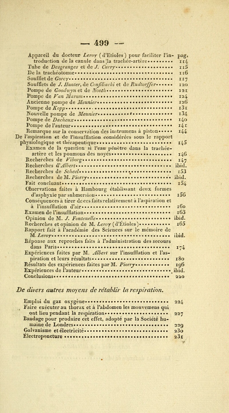 Appareil du docteur Leroy ( d'Etiolés ) pour faciliter î'in- pag< troduction de la canule dans [la trachée-artère Ii4 Tuhe de Desgranges et de /. Curry Ii5 De la trachéotomie •• ii6 Soufflet de Gorcy 117 Soufflets de /. Hunter, de Confiliachi et de RudtorJJer 120 Pompe de Goodwjn, et de Nootif • i2r Pompe de Fan Marum • • • • 124 Ancienne pompe de 31eunier»•• 126 Pompe de Kopp •• i3r !Nouvelle pompe de 3Ieunier ..• i34 Pompe de Dacheux• ••♦• i4o Pompe de l'auteur ••••« « •• i4r Piemarque sur la conservation des instrumens à piston» • • • • i44 De l'aspiration et de l'insufflation considérées sous le rapport physiologique et thérapeutique •• l45 Examen de la question si l'eau pénètre dans la trachée- artère et les poumons des noyés»• •.»•• 146 Recherches de Viborg ••• •• • 147 Recherches àHAlbert • ibid. Recherches de Scheel .....^ i53 Recherches de M. Piorrj» •• • ibid. Fait concluant» ••••»•«••• •• i54 Observations faites à Hambourg établissant deux formes d'asphyxie par submersion •»• •• i56 Conséquences à tirer de ces faits relativement à l'aspiration et à l'insufflation d'air • »• 160 Examen de l'insufflation • i63 Opinion de M. /. Fontenelle* • • » • » ibid. Recherches et opinion de M. Leroy (d'Étiolés) • i65 Rapport fait à l'académie des Sciences sur le mémoire de M. Leroy ibid. Réponse aux reproches faits à l'administration des secours dans Paris».».. » » » 174 Expériences faites par M. Albert sur l'insufflation et l'as- piration et leurs résultats»• » 180 Résultats des expériences faites par M. Piorrj* ••.......*. 196 Expériences de l'auteur •»• ^ibid. Conclusions • • •..•..•...... 220 De divers autres moyens de rétablir la respiration. Emploi du gaz oxygène»» • 224 Faire exécuter au thorax et à l'abdomen les mouvemens qui ont lieu pendant la respiration 227 Bandage pour produire cet effet, adopté par la Société hu- maine de Londres...»»».. 229 Galvanisme et électricité »■ 23o Electroponcture •»•• •»»••••••••••••••.•••.. 23i