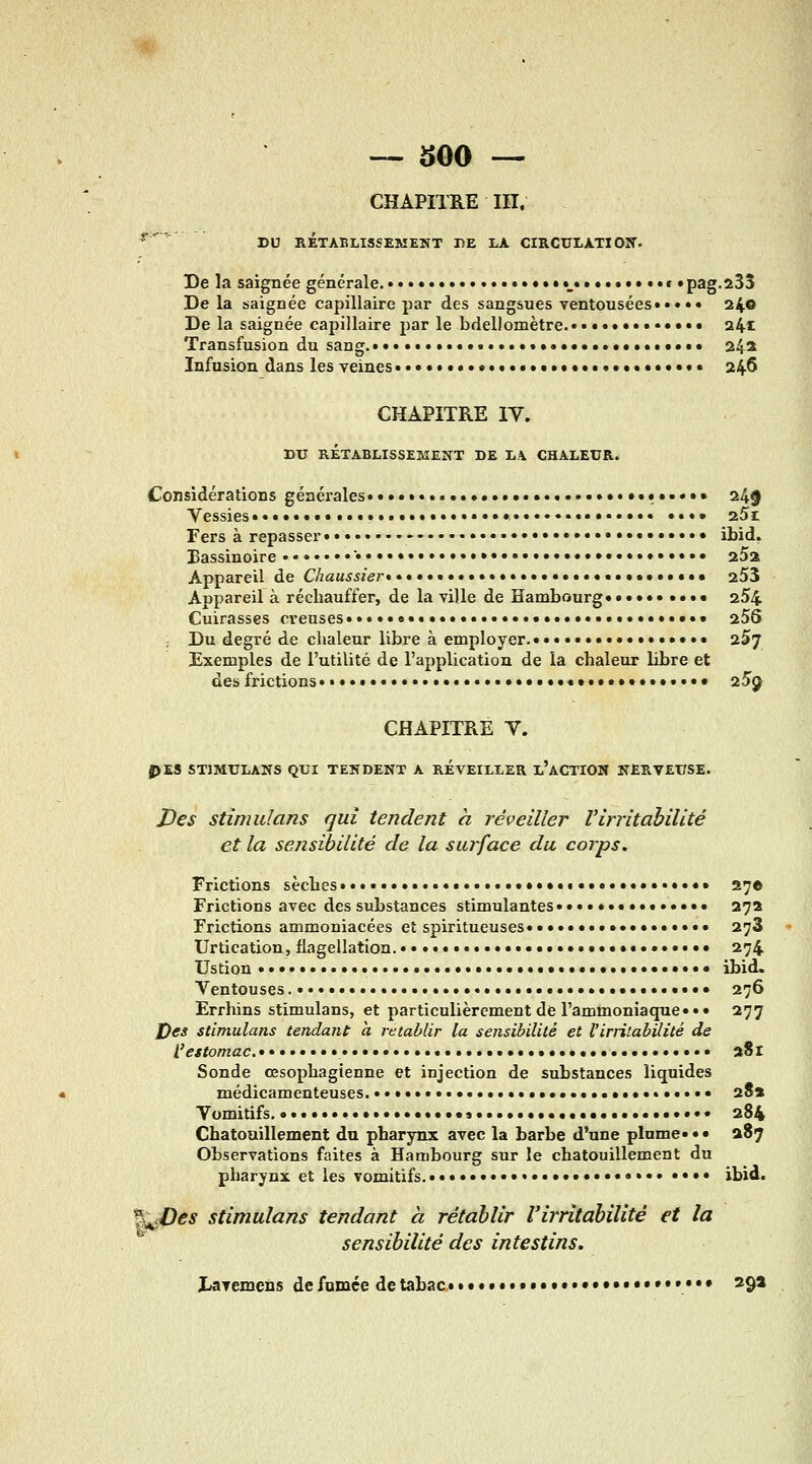 CHAPITRE m. ^'^ DU RÉTABLISSEMENT DE LA CIRCULATIOIT. De la saignée générale. ............•••»••_•••..•»••» «pag-sSî De la saignée capillaire par des sangsues ventousées»»» •• 24® De la saignée capillaire par le bdellomètre...•••••••••#• 241 Transfusion du sang.•••...........•%..•....••...•.•• 242 Infusion dans les veines •••• .......#•••..•»••••»• 246 CHAPITRE IV. DU RÉTABLISSEMENT DE LA CHALEUR. Considérations générales» ..•.....•••••••.••• 245 Vessies» .,,,,,,,.,.....»,........ ••»• aSi Fers à repasser»• - • ...•••••••..• ibid. Bassinoire • »»..•• ••••••••••••••• aSa Appareil de Chaussier»• •...».»•. •••••• aSS Appareil à réchauffer, de la ville de Hambourg»•»••» •»•• 254 Cuirasses ci'euses»»«»»e»»».» ••••*•• •»• 256 ; Du degré de clialeur libre à employer.»» aSj Exemples de l'utilité de l'application de la chaleur bbre et des frictions ..».....»...».•.».•»•»•.•#»•»•»».•.»•• 25^^ CHAPITRE V. J>ES STIMULANS QUI TENDENT A RÉVEILLER l'aCTIOW NERVEUSE. J?es stimidans qui tendent à réveiller l'irritabilité et la sensibilité de la surface du corps. Frictions sèches•»....»» ••»•••••»»•»••••••• 276 Frictions avec des substances stimulantes »•»•••••»•»•••• 272 Frictions ammoniacées et spiritueuses»»»•••»»••••»»»»»• 273 Urtication, flagellation.....»»».»»»». ••#•»•»•»•• 274 Ustion ».•»• • •••»•••»••»••«•••»»•»•»•• ibid. Ventouses •»■»••». • • 276 Errhins stimulans, et particulièrement de l'ammoniaque» »• 277 X)es stimulans teJidaiU à rétablir la sensibilité et l'irritabilité de l'estomac. »•»...»» •«•*.•••••••••« «•.»*• 281 Sonde œsophagienne et injection de substances liquides médicamenteuses » »»• .•.•..».»•• 28» Vomitifs • •••« 284 Chatouillement du pharynx avec la barbe d'une plome»»» 287 Observations faites à Hambourg sur le chatouillement du pharynx et les vomitifs ,.....,♦..•..•»... .»•• jbid. %é€>es stimulans tendant à rétablir l'irritabilité et la sensibilité des intestins, I/avemens de fumée de tabac • ••»•••#••#•••••••••»•»••• 29*