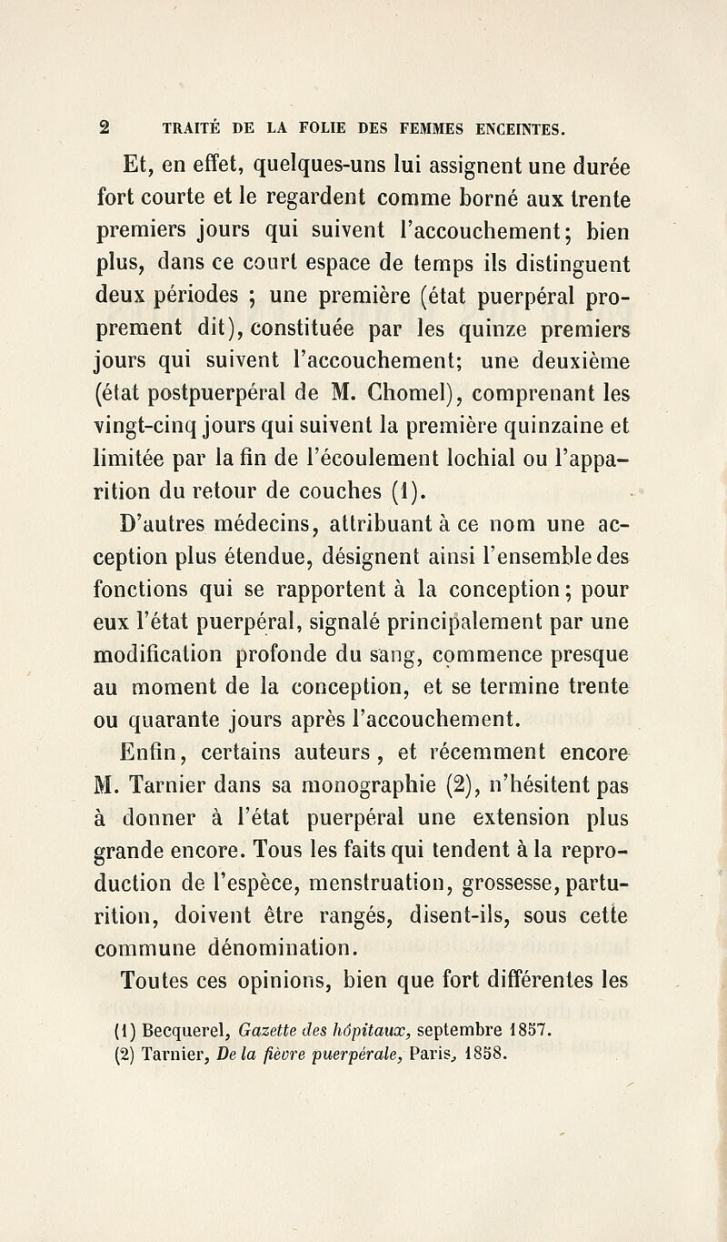 Et, en effet, quelques-uns lui assignent une durée fort courte et le regardent comme borné aux trente premiers jours qui suivent l'accouchement; bien plus, dans ce court espace de temps ils distinguent deux périodes ; une première (état puerpéral pro- prement dit), constituée par les quinze premiers jours qui suivent l'accouchement; une deuxième (état postpuerpéral de M. Chomel), comprenant les vingt-cinq jours qui suivent la première quinzaine et limitée par la fin de l'écoulement lochial ou l'appa- rition du retour de couches (1). D'autres médecins, attribuant à ce nom une ac- ception plus étendue, désignent ainsi l'ensemble des fonctions qui se rapportent à la conception ; pour eux l'état puerpéral, signalé principalement par une modification profonde du sang, commence presque au moment de la conception, et se termine trente ou quarante jours après l'accouchement. Enfin, certains auteurs, et récemment encore M. Tarnier dans sa monographie (2), n'hésitent pas à donner à l'état puerpéral une extension plus grande encore. Tous les faits qui tendent à la repro- duction de l'espèce, menstruation, grossesse, partu- rition, doivent être rangés, disent-ils, sous cette commune dénomination. Toutes ces opinions, bien que fort différentes les (1) Becquerel, Gazette des hôpitaux, septembre 1857. (2) Tarnier, Delà fièvre puerpérale, Paris, 1858.