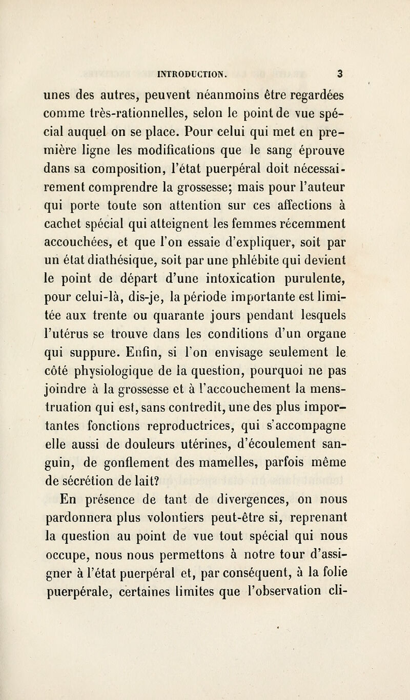 unes des autres, peuvent néanmoins être regardées comme très-rationnelles, selon le point de vue spé- cial auquel on se place. Pour celui qui met en pre- mière ligne les modifications que le sang éprouve dans sa composition, l'état puerpéral doit nécessai- rement comprendre la grossesse; mais pour l'auteur qui porte toute son attention sur ces affections à cachet spécial qui atteignent les femmes récemment accouchées, et que l'on essaie d'expliquer, soit par un état diathésique, soit par une phlébite qui devient le point de départ d'une intoxication purulente, pour celui-là, dis-je, la période importante est limi- tée aux trente ou quarante jours pendant lesquels l'utérus se trouve dans les conditions d'un organe qui suppure. Enfin, si l'on envisage seulement le côté physiologique de la question, pourquoi ne pas joindre à la grossesse et à l'accouchement la mens- truation qui est, sans contredit, une des plus impor- tantes fonctions reproductrices, qui s'accompagne elle aussi de douleurs utérines, d'écoulement san- guin, de gonflement des mamelles, parfois même de sécrétion de lait? En présence de tant de divergences, on nous pardonnera plus volontiers peut-être si, reprenant la question au point de vue tout spécial qui nous occupe, nous nous permettons à notre tour d'assi- gner à l'état puerpéral et, par conséquent, à la folie puerpérale, certaines limites que l'observation cli-