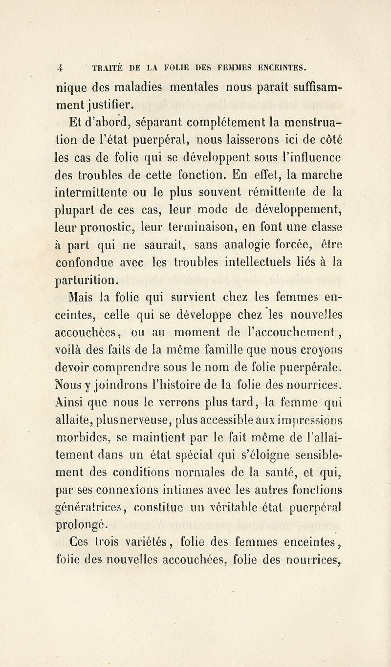 nique des maladies mentales nous paraît suffisam- ment justifier. Et d'abord, séparant complètement la menstrua- tion de l'état puerpéral, nous laisserons ici de côté les cas de folie qui se développent sous l'influence des troubles de cette fonction. En effet, la marche intermittente ou le plus souvent rémittente de la plupart de ces cas, leur mode de développement, leur pronostic, leur terminaison, en font une classe à part qui ne saurait, sans analogie forcée, être confondue avec les troubles intellectuels liés à la parturition. Mais la folie qui survient chez les femmes en- ceintes, celle qui se développe chez les nouvelles accouchées, ou au moment de l'accouchement, voilà des faits de la même famille que nous croyons devoir comprendre sous le nom de folie puerpérale. Nous y joindrons l'histoire de la folie des nourrices. Ainsi que nous le verrons plus tard, la femme qui allaite, plusnerveuse, plus accessible aux impressions morbides, se maintient par le fait même de l'allai- tement dans un état spécial qui s'éloigne sensible- ment des conditions normales de la santé, et qui, par ses connexions intimes avec les autres fonctions génératrices, constitue un véritable état puerpéral prolongé. Ces trois variétés, folie des femmes enceintes, foiie des nouvelles accouchées, folie des nourrices,