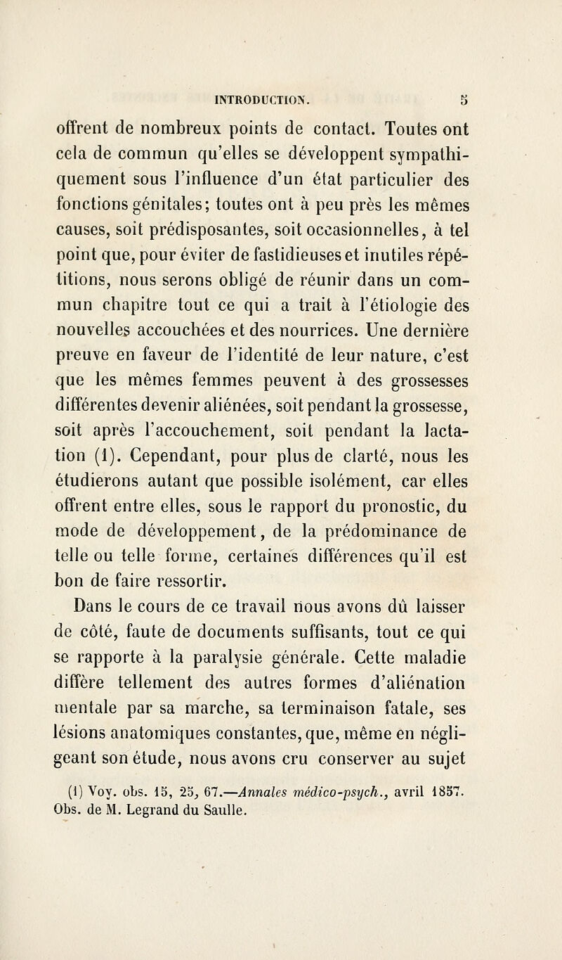 offrent de nombreux points de contact. Toutes ont cela de commun qu'elles se développent sympathi- quement sous l'influence d'un état particulier des fonctions génitales; toutes ont à peu près les mêmes causes, soit prédisposantes, soit occasionnelles, à tel point que, pour éviter de fastidieuses et inutiles répé- titions, nous serons obligé de réunir dans un com- mun chapitre tout ce qui a trait à l'étiologie des nouvelles accouchées et des nourrices. Une dernière preuve en faveur de l'identité de leur nature, c'est que les mêmes femmes peuvent à des grossesses différentes devenir aliénées, soit pendant la grossesse, soit après l'accouchement, soit pendant la lacta- tion (1). Cependant, pour plus de clarté, nous les étudierons autant que possible isolément, car elles offrent entre elles, sous le rapport du pronostic, du mode de développement, de la prédominance de telle ou telle forme, certaines différences qu'il est bon de faire ressortir. Dans le cours de ce travail nous avons dû laisser de côté, faute de documents suffisants, tout ce qui se rapporte à la paralysie générale. Cette maladie diffère tellement des autres formes d'aliénation mentale par sa marche, sa terminaison fatale, ses lésions anatomiques constantes, que, même en négli- geant son étude, nous avons cru conserver au sujet (1) Voy. obs. 15, 25, 67.—Annales médico-psych., avril 1857. Obs. de M. Legrand du Saulle.