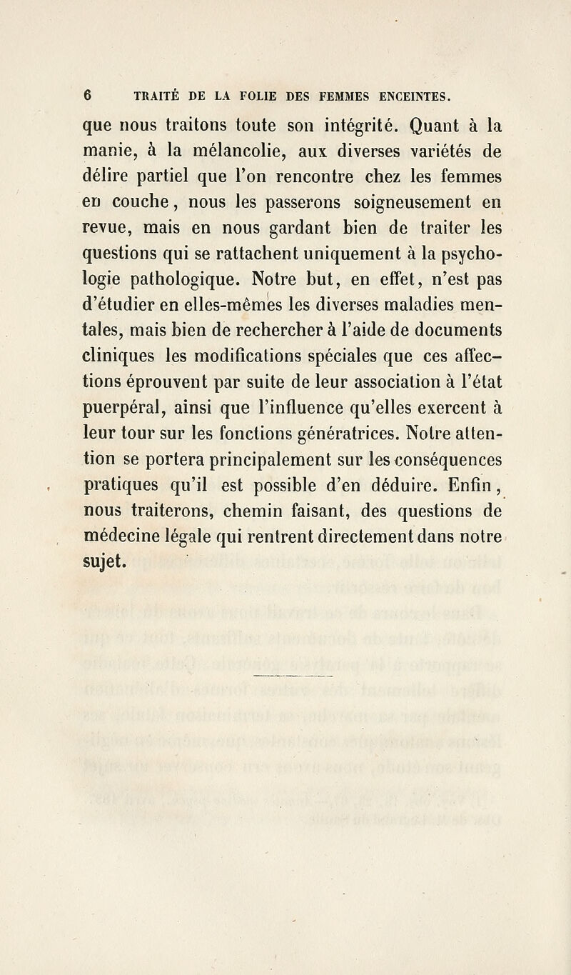 que nous traitons toute son intégrité. Quant à la manie, à la mélancolie, aux diverses variétés de délire partiel que l'on rencontre chez les femmes en couche, nous les passerons soigneusement en revue, mais en nous gardant bien de traiter les questions qui se rattachent uniquement à la psycho- logie pathologique. Notre but, en effet, n'est pas d'étudier en elles-mêmes les diverses maladies men- tales, mais bien de rechercher à l'aide de documents cliniques les modifications spéciales que ces affec- tions éprouvent par suite de leur association à l'état puerpéral, ainsi que l'influence qu'elles exercent à leur tour sur les fonctions génératrices. Notre atten- tion se portera principalement sur les conséquences pratiques qu'il est possible d'en déduire. Enfin, nous traiterons, chemin faisant, des questions de médecine légale qui rentrent directement dans notre sujet.