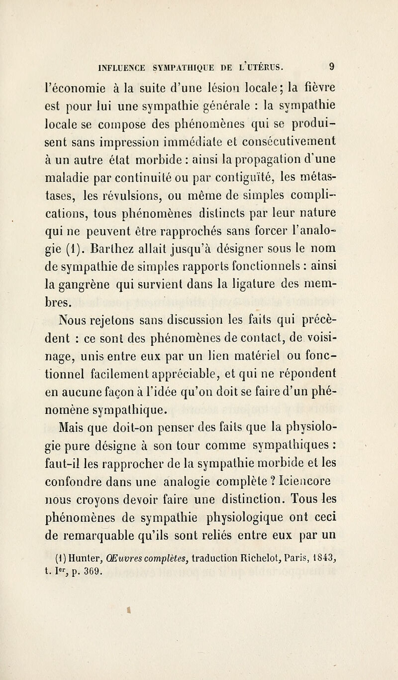 l'économie à la suite d'une lésion locale; la fièvre est pour lui une sympathie générale : la sympathie locale se compose des phénomènes qui se produi- sent sans impression immédiate et consécutivement à un autre élat morbide : ainsi la propagation d'une maladie par continuité ou par contiguïté, les métas- tases, les révulsions, ou même de simples compli- cations, tous phénomènes distincts par leur nature qui ne peuvent être rapprochés sans forcer l'analo- gie (1). Barlhez allait jusqu'à désigner sous le nom de sympathie de simples rapports fonctionnels : ainsi la gangrène qui survient dans la ligature des mem- bres. Nous rejetons sans discussion les faits qui précè- dent : ce sont des phénomènes de contact, de voisi- nage, unis entre eux par un lien matériel ou fonc- tionnel facilement appréciable, et qui ne répondent en aucune façon à l'idée qu'on doit se faire d'un phé- nomène sympathique. Mais que doit-on penser des faits que la physiolo- gie pure désigne à son tour comme sympathiques : faut-il les rapprocher de la sympathie morbide et les confondre dans une analogie complète ? Iciencore nous croyons devoir faire une distinction. Tous les phénomènes de sympathie physiologique ont ceci de remarquable qu'ils sont reliés entre eux par un (l) Hunter, Œuvres complètes, traduction Richelot, Paris, 1843, 1.1% p. 369.