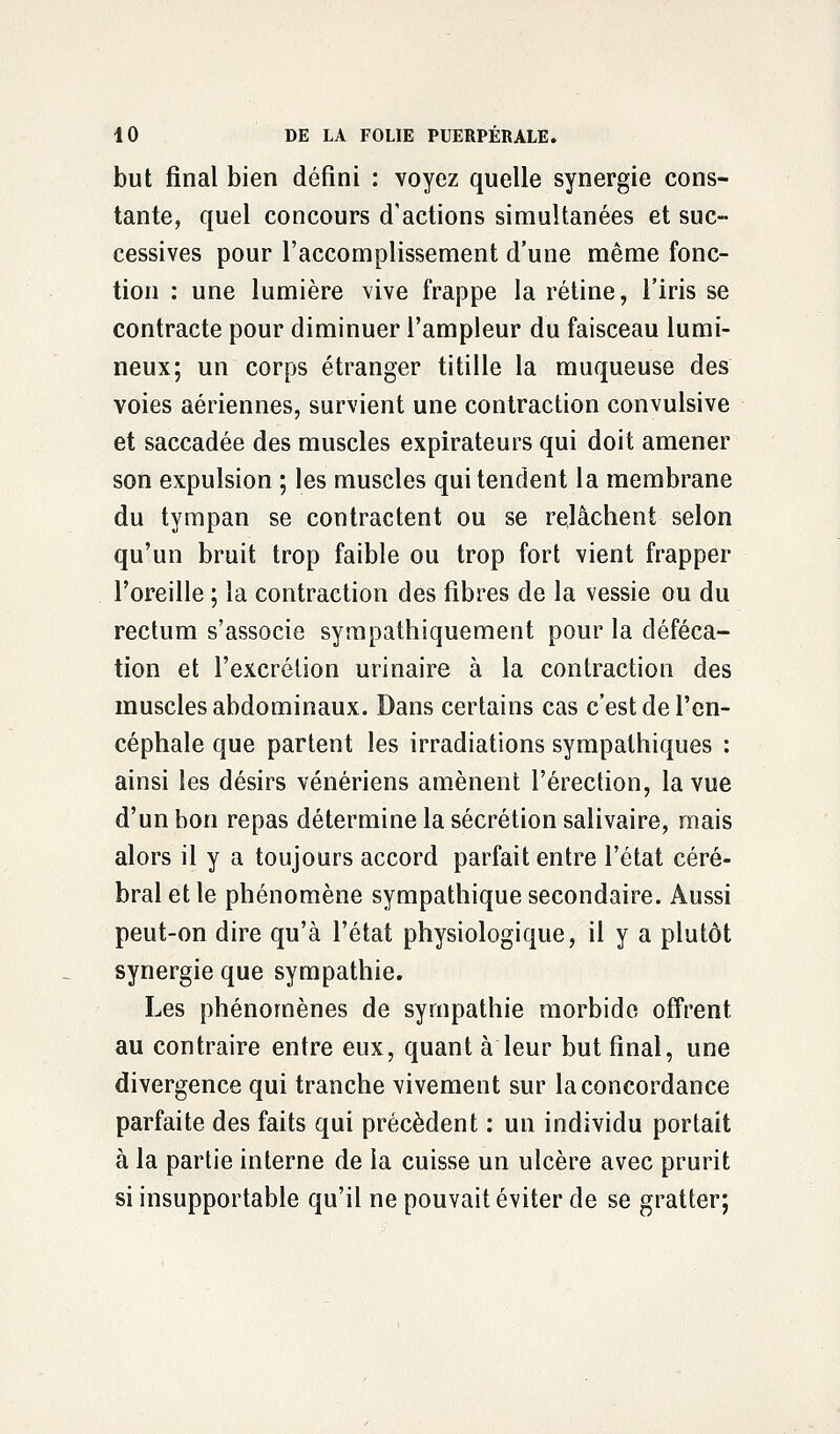 but final bien défini : voyez quelle synergie cons- tante, quel concours d'actions simultanées et suc- cessives pour l'accomplissement d'une même fonc- tion : une lumière vive frappe la rétine, l'iris se contracte pour diminuer l'ampleur du faisceau lumi- neux; un corps étranger titille la muqueuse des voies aériennes, survient une contraction convulsive et saccadée des muscles expirateurs qui doit amener son expulsion ; les muscles qui tendent la membrane du tympan se contractent ou se relâchent selon qu'un bruit trop faible ou trop fort vient frapper l'oreille ; la contraction des fibres de la vessie ou du rectum s'associe sympathiquement pour la déféca- tion et l'excrétion urinaire à la contraction des muscles abdominaux. Dans certains cas c'est de l'en- céphale que partent les irradiations sympathiques : ainsi les désirs vénériens amènent l'érection, la vue d'un bon repas détermine la sécrétion salivaire, mais alors il y a toujours accord parfait entre l'état céré- bral et le phénomène sympathique secondaire. Aussi peut-on dire qu'à l'état physiologique, il y a plutôt synergie que sympathie. Les phénomènes de sympathie morbide offrent au contraire entre eux, quant à leur but final, une divergence qui tranche vivement sur la concordance parfaite des faits qui précèdent : un individu portait à la partie interne de la cuisse un ulcère avec prurit si insupportable qu'il ne pouvait éviter de se gratter;