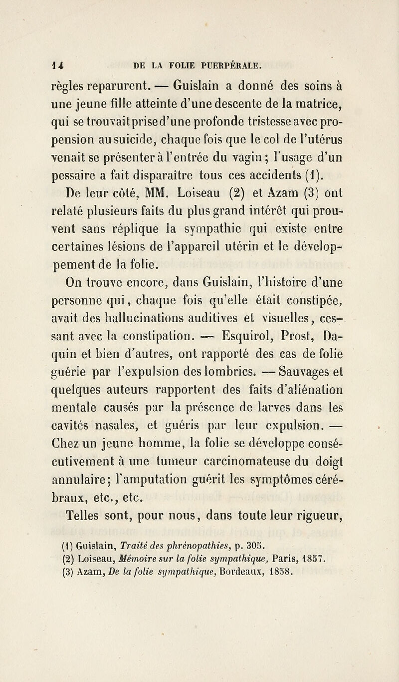règles reparurent. — Guislain a donné des soins à une jeune fille atteinte d'une descente de la matrice, qui se trouvait prised'une profonde tristesse avec pro- pension au suicide, chaque fois que le col de l'utérus venait se présenter à l'entrée du vagin; l'usage d'un pessaire a fait disparaître tous ces accidents (1). De leur côté, MM. Loiseau (2) et Azam (3) ont relaté plusieurs faits du plus grand intérêt qui prou- vent sans réplique la sympathie qui existe entre certaines lésions de l'appareil utérin et le dévelop- pement de la folie. On trouve encore, dans Guislain, l'histoire d'une personne qui, chaque fois qu'elle était constipée, avait des hallucinations auditives et visuelles, ces- sant avec la constipation. -— Esquirol, Prost, Da- quin et bien d'autres, ont rapporté des cas de folie guérie par l'expulsion des lombrics. — Sauvages et quelques auteurs rapportent des faits d'aliénation mentale causés par la présence de larves dans les cavités nasales, et guéris par leur expulsion. — Chez un jeune homme, la folie se développe consé- cutivement à une tumeur carcinomateuse du doigt annulaire; l'amputation guérit les symptômes céré- braux, etc., etc. Telles sont, pour nous, dans toute leur rigueur, (1) Guislain, Traité des phrempathies, p. 305. (2) Loiseau, Mémoire sur la folie sympathique, Paris, 1857. (3) Azam, De la folie sympathique, Bordeaux, 1858.