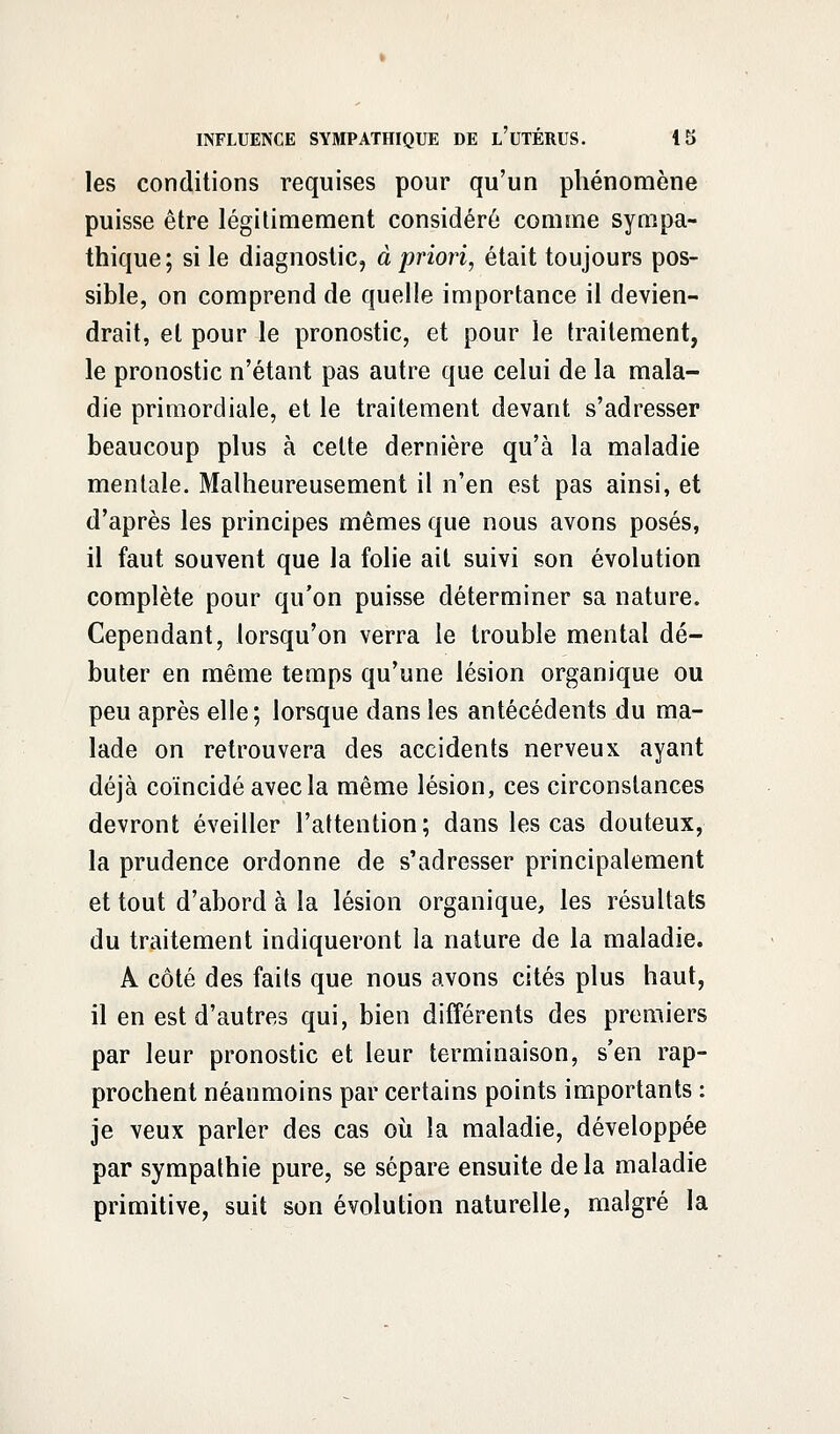 les conditions requises pour qu'un phénomène puisse être légitimement considéré comme sympa- thique; si le diagnostic, à priori, était toujours pos- sible, on comprend de quelle importance il devien- drait, et pour le pronostic, et pour le traitement, le pronostic n'étant pas autre que celui de la mala- die primordiale, et le traitement devant s'adresser beaucoup plus à cette dernière qu'à la maladie mentale. Malheureusement il n'en est pas ainsi, et d'après les principes mêmes que nous avons posés, il faut souvent que la folie ait suivi son évolution complète pour qu'on puisse déterminer sa nature. Cependant, lorsqu'on verra le trouble mental dé- buter en même temps qu'une lésion organique ou peu après elle; lorsque dans les antécédents du ma- lade on retrouvera des accidents nerveux ayant déjà coïncidé avec la même lésion, ces circonstances devront éveiller l'attention; dans les cas douteux, la prudence ordonne de s'adresser principalement et tout d'abord à la lésion organique, les résultats du traitement indiqueront la nature de la maladie. A côté des faits que nous avons cités plus haut, il en est d'autres qui, bien différents des premiers par leur pronostic et leur terminaison, s'en rap- prochent néanmoins par certains points importants : je veux parler des cas où la maladie, développée par sympathie pure, se sépare ensuite de la maladie primitive, suit son évolution naturelle, malgré la