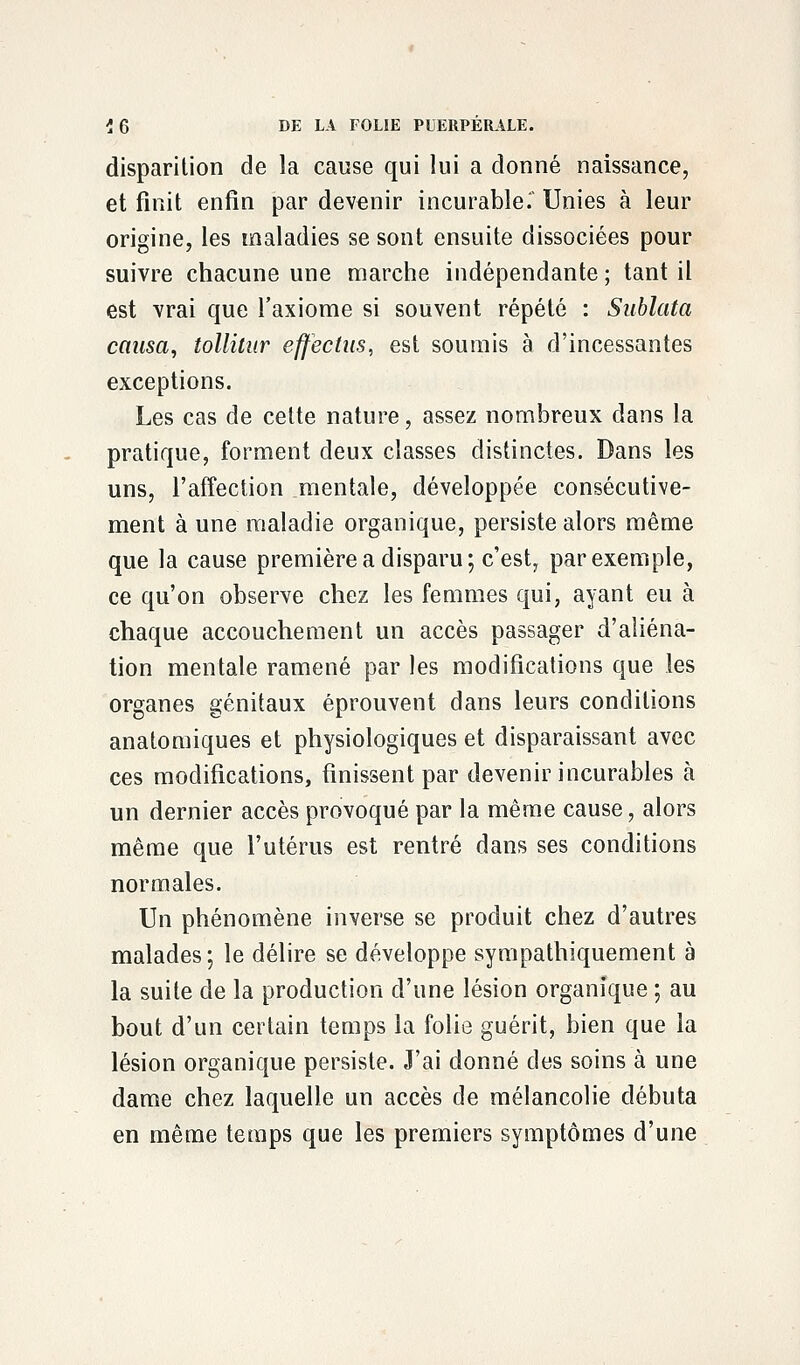 disparition de la cause qui lui a donné naissance, et finit enfin par devenir incurable. Unies à leur origine, les maladies se sont ensuite dissociées pour suivre chacune une marche indépendante ; tant il est vrai que l'axiome si souvent répété : Sublata causa, tollitur effectus, est soumis à d'incessantes exceptions. Les cas de cette nature, assez nombreux dans la pratique, forment deux classes distinctes. Dans les uns, l'affection mentale, développée consécutive- ment à une maladie organique, persiste alors même que la cause première a disparu; c'est, par exemple, ce qu'on observe chez les femmes qui, ayant eu à chaque accouchement un accès passager d'aliéna- tion mentale ramené par les modifications que les organes génitaux éprouvent dans leurs conditions anatomiques et physiologiques et disparaissant avec ces modifications, finissent par devenir incurables à un dernier accès provoqué par la même cause, alors même que l'utérus est rentré dans ses conditions normales. Un phénomène inverse se produit chez d'autres malades ; le délire se développe sympathiquement à la suite de la production d'une lésion organique ; au bout d'un certain temps la folie guérit, bien que la lésion organique persiste. J'ai donné des soins à une dame chez laquelle un accès de mélancolie débuta en même temps que les premiers symptômes d'une