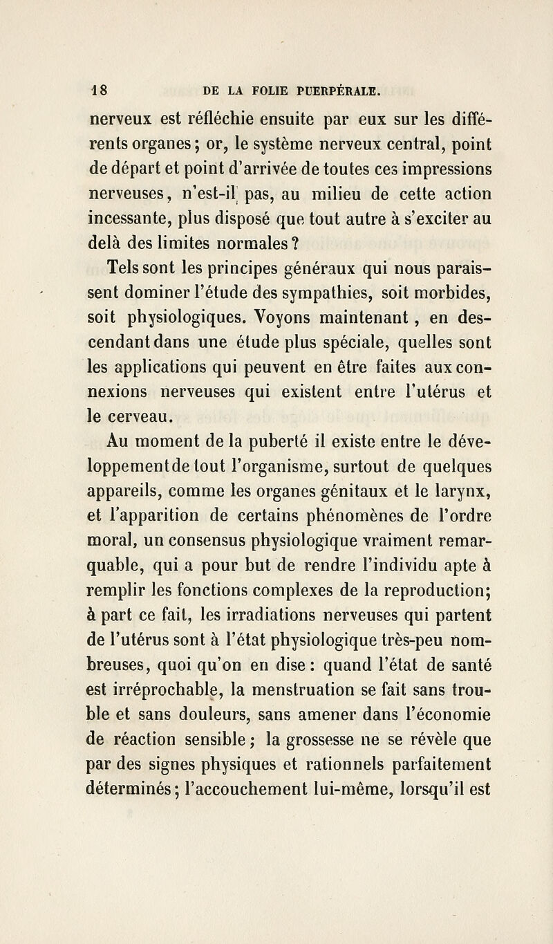 nerveux est réfléchie ensuite par eux sur les diffé- rents organes; or, le système nerveux central, point de départ et point d'arrivée de toutes ces impressions nerveuses, n'est-il pas, au milieu de cette action incessante, plus disposé que tout autre à s'exciter au delà des limites normales ? Tels sont les principes généraux qui nous parais- sent dominer l'étude des sympathies, soit morbides, soit physiologiques. Voyons maintenant, en des- cendant dans une étude plus spéciale, quelles sont les applications qui peuvent en être faites aux con- nexions nerveuses qui existent entre l'utérus et le cerveau. Au moment de la puberté il existe entre le déve- loppementde tout l'organisme, surtout de quelques appareils, comme les organes génitaux et le larynx, et l'apparition de certains phénomènes de l'ordre moral, un consensus physiologique vraiment remar- quable, qui a pour but de rendre l'individu apte à remplir les fonctions complexes de la reproduction; à part ce fait, les irradiations nerveuses qui partent de l'utérus sont à l'état physiologique très-peu nom- breuses, quoi qu'on en dise : quand l'état de santé est irréprochable, la menstruation se fait sans trou- ble et sans douleurs, sans amener dans l'économie de réaction sensible ,• la grossesse ne se révèle que par des signes physiques et rationnels parfaitement déterminés ; l'accouchement lui-même, lorsqu'il est