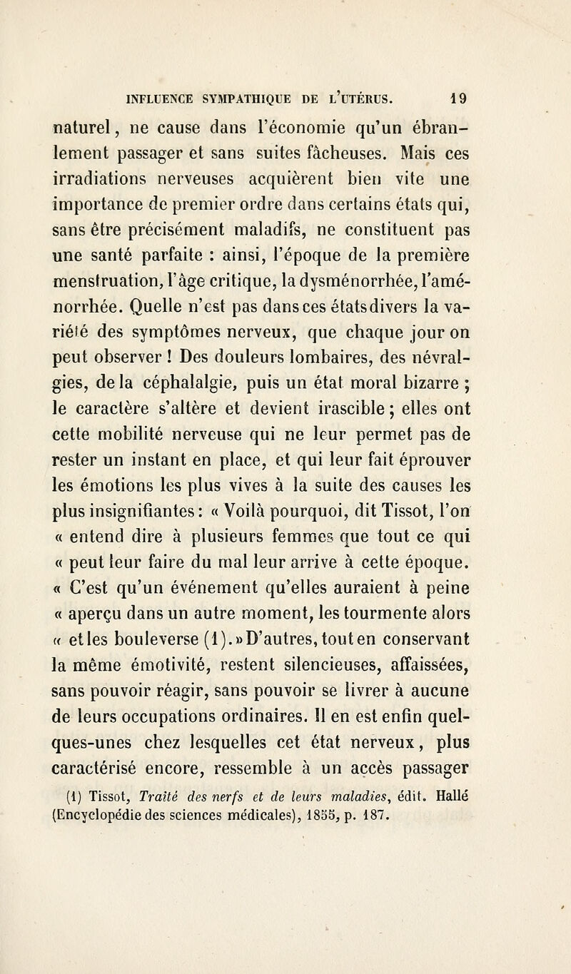 naturel, ne cause dans l'économie qu'un ébran- lement passager et sans suites fâcheuses. Mais ces irradiations nerveuses acquièrent bien vite une importance de premier ordre dans certains états qui, sans être précisément maladifs, ne constituent pas une santé parfaite : ainsi, l'époque de la première menstruation, l'âge critique, la dysménorrhée, l'amé- norrhée. Quelle n'est pas dans ces étatsdivers la va- riété des symptômes nerveux, que chaque jour on peut observer ! Des douleurs lombaires, des névral- gies, delà céphalalgie, puis un état moral bizarre ; le caractère s'altère et devient irascible ; elles ont cette mobilité nerveuse qui ne leur permet pas de rester un instant en place, et qui leur fait éprouver les émotions les plus vives à la suite des causes les plus insignifiantes : « Voilà pourquoi, dit Tissot, l'on « entend dire à plusieurs femmes que tout ce qui « peut leur faire du mal leur arrive à cette époque. « C'est qu'un événement qu'elles auraient à peine « aperçu dans un autre moment, les tourmente alors « etles bouleverse (1).» D'autres, tout en conservant la même émotivité, restent silencieuses, affaissées, sans pouvoir réagir, sans pouvoir se livrer à aucune de leurs occupations ordinaires. îl en est enfin quel- ques-unes chez lesquelles cet état nerveux, plus caractérisé encore, ressemble à un accès passager (1) Tissot, Traité des nerfs et de leurs maladies, édit. Halle (Encyclopédie des sciences médicales), 1855, p. 187.