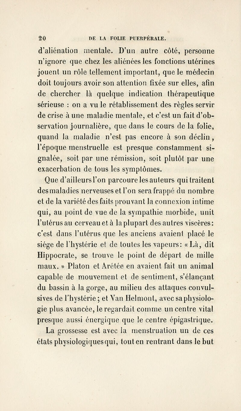 d'aliénation mentale. D'un autre côté, personne n'ignore que chez les aliénées les fonctions utérines jouent un rôle tellement important, que le médecin doit toujours avoir son attention fixée sur elles, afin de chercher là quelque indication thérapeutique sérieuse : on a vu le rétablissement des règles servir de crise à une maladie mentale, et c'est un fait d'ob- servation journalière, que dans le cours de la folie, quand la maladie n'est pas encore à son déclin, l'époque menstruelle est presque constamment si- gnalée, soit par une rémission, soit plutôt par une exacerbation de tous les symptômes. Que d'ailleurs l'on parcoure les auteurs qui traitent des maladies nerveuses et l'on sera frappé du nombre et de la variété des faits prouvant la connexion intime qui, au point de vue de la sympathie morbide, unit l'utérus au cerveau et à la plupart des autres viscères : c'est dans l'utérus que les anciens avaient placé le siège de l'hystérie et de toutes les vapeurs: « Là, dit Hippocrate, se trouve le point de départ de mille maux. » Platon et Àrétée en avaient fait un animal capable de mouvement et de sentiment, s'élançant du bassin à la gorge, au milieu des attaques convul- sives de l'hystérie ; et Yan Helmont, avec sa physiolo- gie plus avancée, le regardait comme un centre vital presque aussi énergique que le centre épigastrique. La grossesse est avec la menstruation un de ces états physiologiques qui, tout en rentrant dans le but