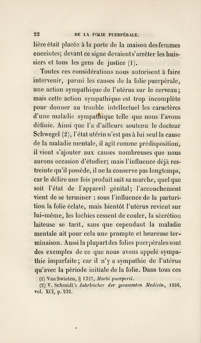 lière était placéo à la porte de la maison des femmes enceintes; devant ce signe devaient s'arrêter les huis- siers et tous les gens de justice (1). Toutes ces considérations nous autorisent à faire intervenir, parmi les causes de la folie puerpérale, une action sympathique de l'utérus sur le cerveau; mais celte action sympathique est trop incomplète pour donner au trouble intellectuel les caractères d'une maladie sympathique telle que nous l'avons définie. Ainsi que l'a d'ailleurs soutenu le docteur Schwegel (2), l'état utérin n'est pas à lui seul la cause de la maladie mentale, il agit comme prédisposition, il vient s'ajouter aux causes nombreuses que nous aurons occasion d'étudier; mais l'influence déjà res- treinte qu'il possède, il ne la conserve pas longtemps, carie délire une fois produit suit sa marche, quelque soit l'état de l'appareil génital; l'accouchement vient de se terminer : sous l'influence de la parturi- tion la folie éclate, mais bientôt l'utérus revient sur lui-même, les lochies cessent de couler, la sécrétion laiteuse se tarit, sans que cependant la maladie mentale ait pour cela une prompte et heureuse ter- minaison. Aussi la plupart des folies puerpérales sont des exemples de ce que nous avons appelé sympa- thie imparfaite; car il n'y a sympathie de l'utérus qu'avec la période initiale de la folie. Dans tous ces (1) VanSwieten, § 1327, Morbi puerperii. (2) V. Schmidt's Jahrbiicher der gesammten Medicin, 1856, vol. XCI, p. 232.