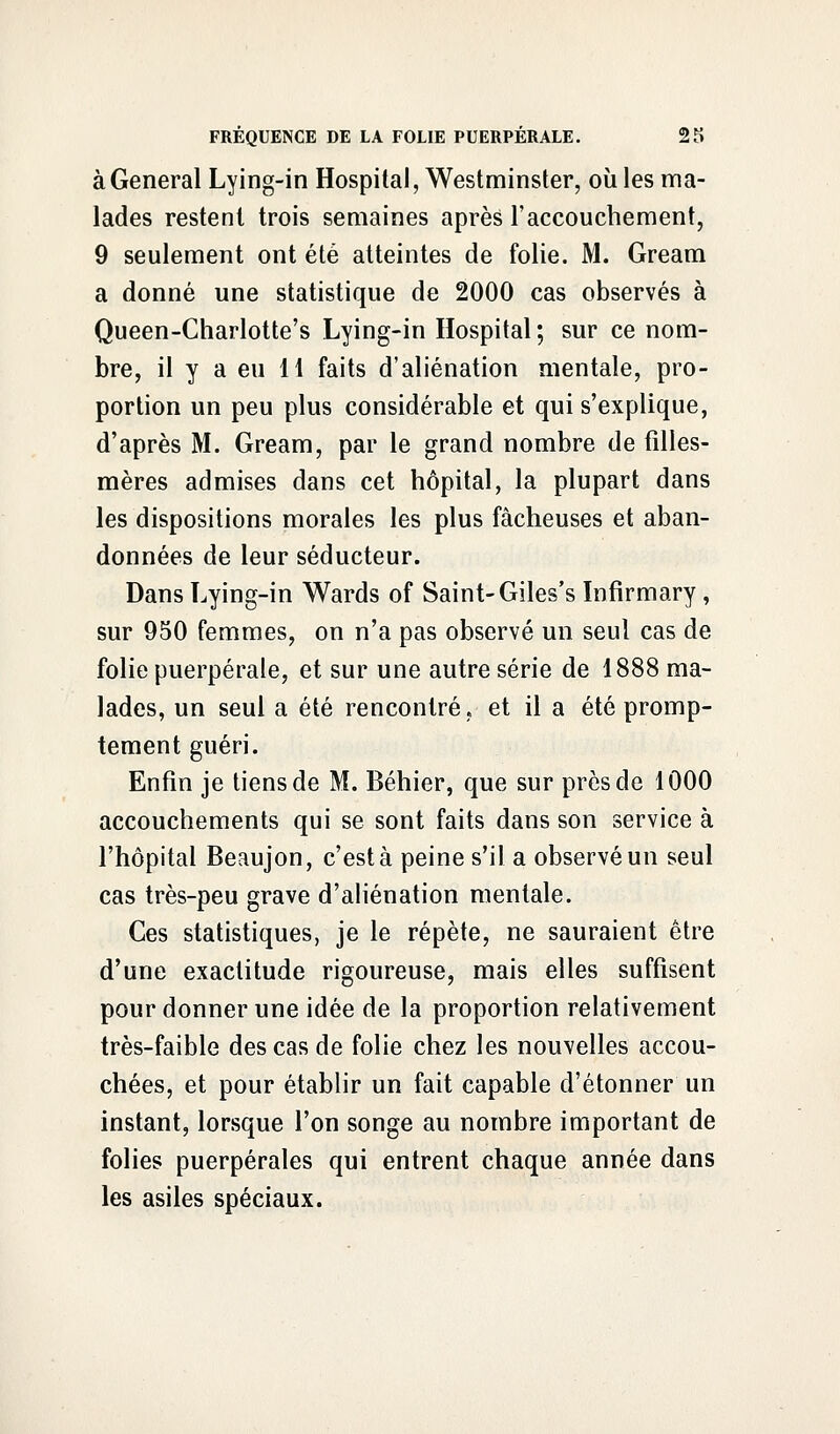 à General Lying-in Hospital, Westminster, où les ma- lades restent trois semaines après l'accouchement, 9 seulement ont été atteintes de folie. M. Gream a donné une statistique de 2000 cas observés à Queen-Charlotte's Lying-in Hospital; sur ce nom- bre, il y a eu 11 faits d'aliénation mentale, pro- portion un peu plus considérable et qui s'explique, d'après M. Gream, par le grand nombre de filles- mères admises dans cet hôpital, la plupart dans les dispositions morales les plus fâcheuses et aban- données de leur séducteur. Dans Lying-in Wards of Saint-Giles's Infirmary, sur 950 femmes, on n'a pas observé un seul cas de folie puerpérale, et sur une autre série de 1888 ma- lades, un seul a été rencontré, et il a été promp- tement guéri. Enfin je tiens de M. Béhier, que sur près de 1000 accouchements qui se sont faits dans son service à l'hôpital Beaujon, c'est à peine s'il a observé un seul cas très-peu grave d'aliénation mentale. Ces statistiques, je le répète, ne sauraient être d'une exactitude rigoureuse, mais elles suffisent pour donner une idée de la proportion relativement très-faible des cas de folie chez les nouvelles accou- chées, et pour établir un fait capable d'étonner un instant, lorsque l'on songe au nombre important de folies puerpérales qui entrent chaque année dans les asiles spéciaux.