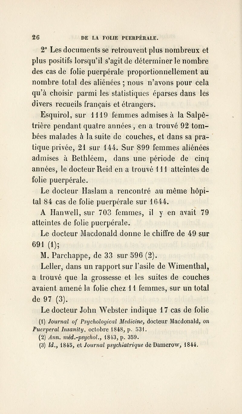 2° Les documents se retrouvent plus nombreux et plus positifs lorsqu'il s'agit de déterminer le nombre des cas de folie puerpérale proportionnellement au nombre total des aliénées ; nous n'avons pour cela qu'à choisir parmi les statistiques éparses dans les divers recueils français et étrangers. Esquirol, sur 1119 femmes admises à la Salpê- trière pendant quatre années , en a trouvé 92 tom- bées malades à la suite de couches, et dans sa pra- tique privée, 21 sur 144. Sur 899 femmes aliénées admises à Bethléem, dans une période de cinq années, le docteur Reid en a trouvé 111 atteintes de folie puerpérale. Le docteur Haslam a rencontré au même hôpi- tal 84 cas de folie puerpérale sur 1644. A Hanwell, sur 703 femmes, il y en avait 79 atteintes de folie puerpérale. Le docteur Macdonald donne le chiffre de 49 sur 691 (1); M. Parchappe, de 33 sur 596 (2). Leller, dans un rapport sur l'asile de Wimenthal, a trouvé que la grossesse et les suites de couches avaient amené la folie chez 11 femmes, sur un total de 97 (3). Le docteur John Webster indique 17 cas de folie (1) Journal of Psijchological Medicine, docteur Macdonald, on Puerpéral Insanihj, octobre 1848, p. 531. (2) Ann. méd.-psijchol., 1843, p. 359. (3) Id., 1845, et Journal psychiatrique de Damerow, 1844.