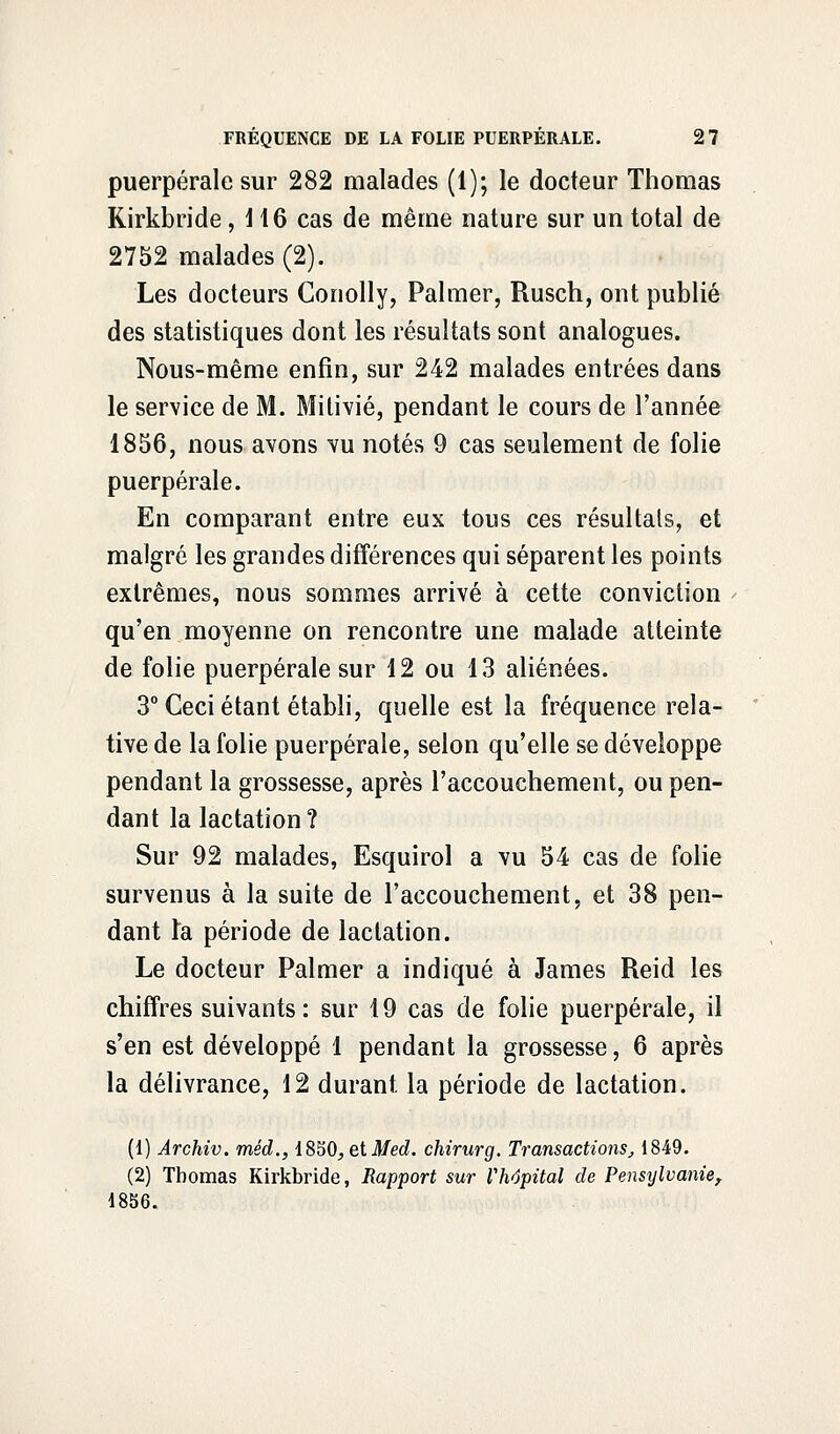 puerpérale sur 282 malades (1); le docteur Thomas Rirkbride, 116 cas de même nature sur un total de 2752 malades (2). Les docteurs Conolly, Palmer, Rusch, ont publié des statistiques dont les résultats sont analogues. Nous-même enfin, sur 242 malades entrées dans le service de M. Mitivié, pendant le cours de l'année 1856, nous avons vu notés 9 cas seulement de folie puerpérale. En comparant entre eux tous ces résultais, et malgré les grandes différences qui séparent les points extrêmes, nous sommes arrivé à cette conviction qu'en moyenne on rencontre une malade atteinte de folie puerpérale sur 12 ou 13 aliénées. 3° Ceci étant établi, quelle est la fréquence rela- tive de la folie puerpérale, selon qu'elle se développe pendant la grossesse, après l'accouchement, ou pen- dant la lactation? Sur 92 malades, Esquirol a vu 54 cas de folie survenus à la suite de l'accouchement, et 38 pen- dant la période de lactation. Le docteur Palmer a indiqué à James Reid les chiffres suivants: sur 19 cas de folie puerpérale, il s'en est développé 1 pendant la grossesse, 6 après la délivrance, 12 durant la période de lactation. (1) Archiv. méd., 1850, et Med. chirurg. Transactions, 1849. (2) Thomas Kirkbride, Rapport sur l'hôpital de Pensylvanie, 1856.