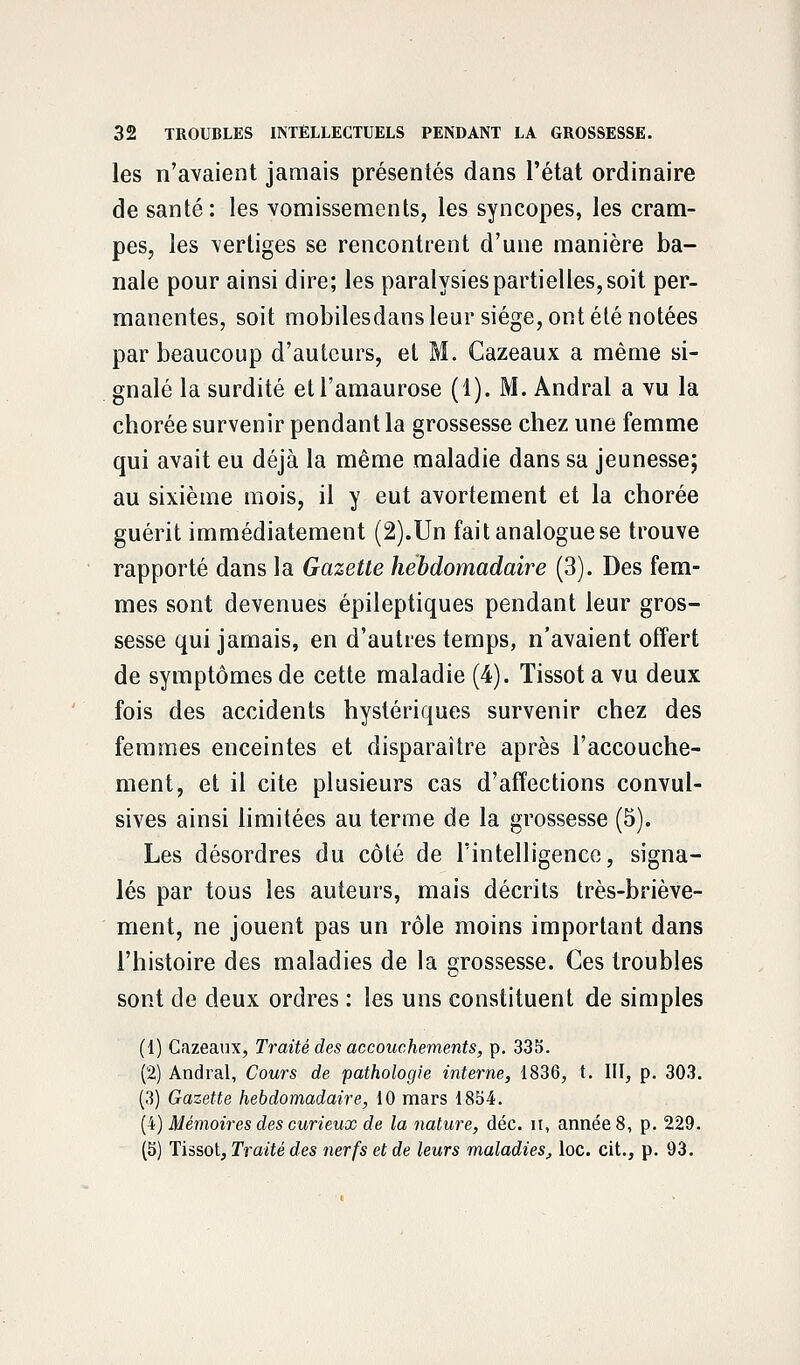 les n'avaient jamais présentés dans l'état ordinaire de santé: les vomissements, les syncopes, les cram- pes, les vertiges se rencontrent d'une manière ba- nale pour ainsi dire; les paralysies partielles, soit per- manentes, soit mobilesdans leur siège, ont été notées par beaucoup d'auteurs, et M. Cazeaux a même si- gnalé la surdité etl'amaurose (1). M. Andral a vu la chorée survenir pendant la grossesse chez une femme qui avait eu déjà la même maladie dans sa jeunesse; au sixième mois, il y eut avortement et la chorée guérit immédiatement (2).Un fait analogue se trouve rapporté dans la Gazette hebdomadaire (3). Des fem- mes sont devenues épileptiques pendant leur gros- sesse qui jamais, en d'autres temps, n'avaient offert de symptômes de cette maladie (4). Tissot a vu deux fois des accidents hystériques survenir chez des femmes enceintes et disparaître après l'accouche- ment, et il cite plusieurs cas d'affections convul- sives ainsi limitées au terme de la grossesse (5). Les désordres du côté de l'intelligence, signa- lés par tous les auteurs, mais décrits très-briève- ment, ne jouent pas un rôle moins important dans l'histoire des maladies de la grossesse. Ces troubles sont de deux ordres : les uns constituent de simples (1) Cazeaux, Traité des accouchements, p. 335. (2) Andral, Cours de pathologie interne, 1836, t. III, p. 303. (3) Gazette hebdomadaire, 10 mars 1854. (4) Mémoires des curieux de la nature, déc. it, année 8, p. 229. (5) Tissot, Traité des nerfs et de leurs maladies, loc. cit., p. 93.