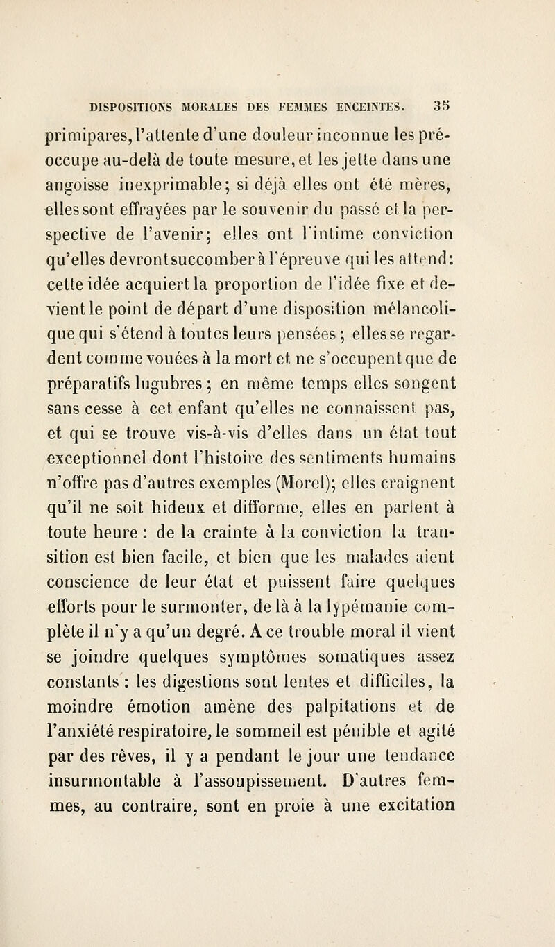 primipares, l'attente d'une douleur inconnue les pré- occupe au-delà de toute mesure, et les jette dans une angoisse inexprimable; si déjà elles ont été mères, elles sont effrayées par le souvenir du passé et la per- spective de l'avenir; elles ont l'intime conviction qu'elles devrontsuccomber à l'épreuve qui les attend: cette idée acquiert la proportion de l'idée fixe et de- vient le point de départ d'une disposition mélancoli- que qui s'étend à toutes leurs pensées ; elles se regar- dent comme vouées à la mort et ne s'occupent que de préparatifs lugubres ; en même temps elles songent sans cesse à cet enfant qu'elles ne connaissent pas, et qui se trouve vis-à-vis d'elles dans un état tout exceptionnel dont l'histoire des sentiments humains n'offre pas d'autres exemples (Morel); elles craignent qu'il ne soit hideux et difforme, elles en parlent à toute heure : de la crainte à la conviction la tran- sition est bien facile, et bien que les malades aient conscience de leur état et puissent faire quelques efforts pour le surmonter, de là a la lypémanie com- plète il n'y a qu'un degré. A ce trouble moral il vient se joindre quelques symptômes somatiques assez constants : les digestions sont lentes et difficiles, la moindre émotion amène des palpitations et de l'anxiété respiratoire, le sommeil est pénible et agité par des rêves, il y a pendant le jour une tendance insurmontable à l'assoupissement. D'autres fem- mes, au contraire, sont en proie à une excitation