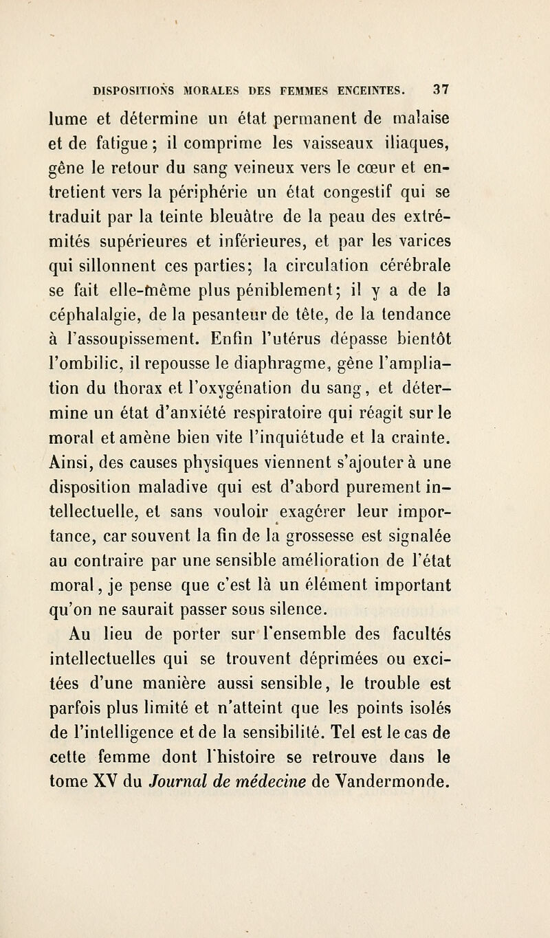 lume et détermine un état permanent de malaise et de fatigue ; il comprime les vaisseaux iliaques, gêne le retour du sang veineux vers le cœur et en- tretient vers la périphérie un état congestif qui se traduit par la teinte bleuâtre de la peau des extré- mités supérieures et inférieures, et par les varices qui sillonnent ces parties; la circulation cérébrale se fait elle-même plus péniblement; il y a de la céphalalgie, de la pesanteur de tête, de la tendance à l'assoupissement. Enfin l'utérus dépasse bientôt l'ombilic, il repousse le diaphragme, gène l'amplia- tion du thorax et l'oxygénation du sang, et déter- mine un état d'anxiété respiratoire qui réagit sur le moral et amène bien vite l'inquiétude et la crainte. Ainsi, des causes physiques viennent s'ajoutera une disposition maladive qui est d'abord purement in- tellectuelle, et sans vouloir exagérer leur impor- tance, car souvent la fin de la grossesse est signalée au contraire par une sensible amélioration de l'état moral, je pense que c'est là un élément important qu'on ne saurait passer sous silence. Au lieu de porter sur l'ensemble des facultés intellectuelles qui se trouvent déprimées ou exci- tées d'une manière aussi sensible, le trouble est parfois plus limité et n'atteint que les points isolés de l'intelligence et de la sensibilité. Tel est le cas de cette femme dont l'histoire se retrouve dans le tome XV du Journal de médecine de Vandermonde.