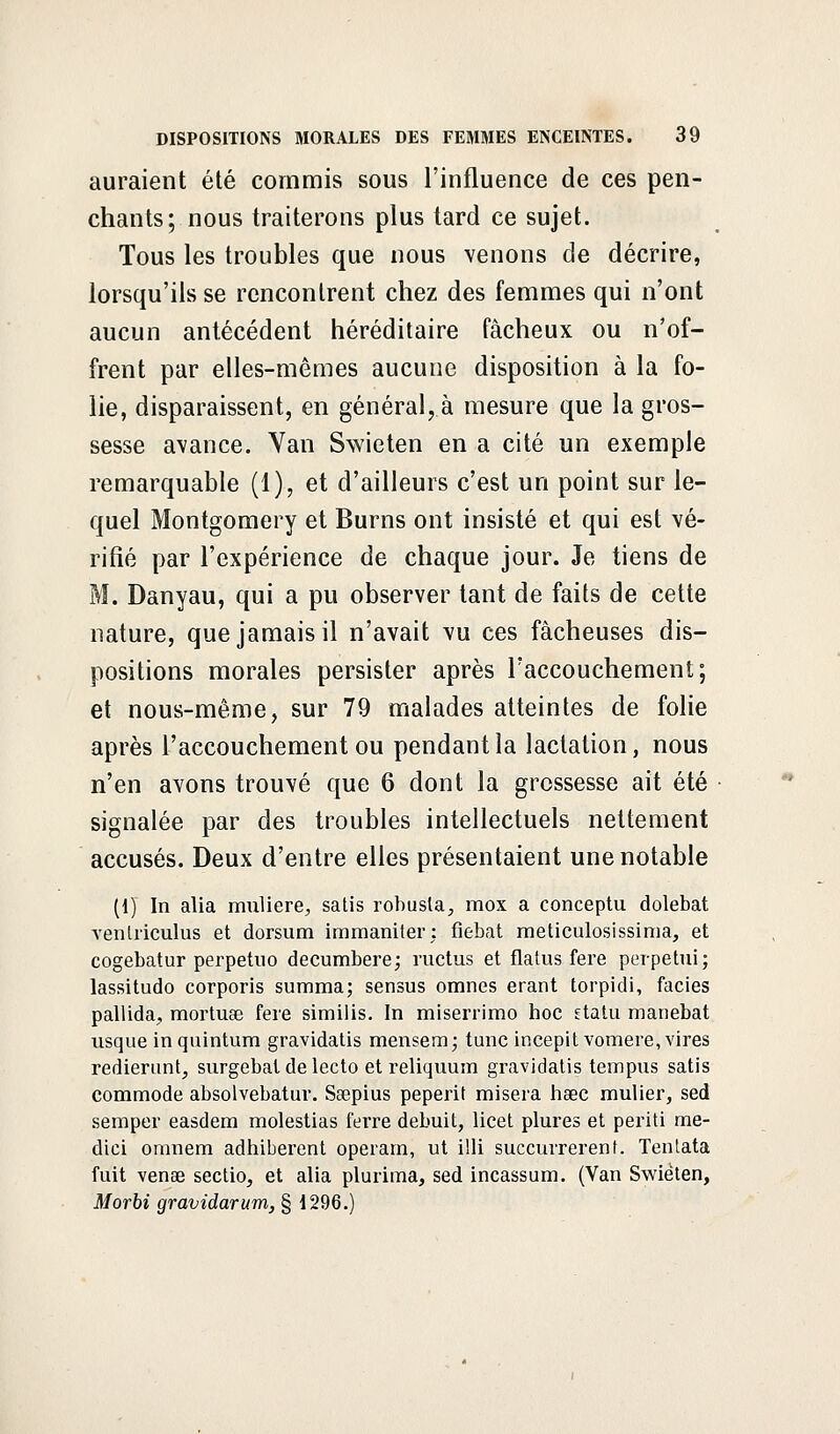 auraient été commis sous l'influence de ces pen- chants; nous traiterons plus tard ce sujet. Tous les troubles que nous venons de décrire, lorsqu'ils se rencontrent chez des femmes qui n'ont aucun antécédent héréditaire fâcheux ou n'of- frent par elles-mêmes aucune disposition à la fo- lie, disparaissent, en général,.à mesure que la gros- sesse avance. Van Swieten en a cité un exemple remarquable (1), et d'ailleurs c'est un point sur le- quel Montgomery et Burns ont insisté et qui est vé- rifié par l'expérience de chaque jour. Je tiens de M. Danyau, qui a pu observer tant de faits de cette nature, que jamais il n'avait vu ces fâcheuses dis- positions morales persister après Faccouchement; et nous-même, sur 79 malades atteintes de folie après l'accouchement ou pendant la lactation, nous n'en avons trouvé que 6 dont la grossesse ait été signalée par des troubles intellectuels nettement accusés. Deux d'entre elles présentaient une notable (1) In alia muliere, satis robusla., mox a conceptu dolebat venliïculus et dorsum immaniter; fiebat meticulosissima, et cogebatur perpetuo decumbere; ructus et flatus fere perpetui; lassitudo corporis summa; sensus omnes erant torpidi, faciès pallida, mortuaB fere similis. In miserrimo hoc statu manebat usque in quintum gravidatis mensem; tune incepit vomere, vires redierunt, surgebat de lecto et reliquum gravidatis tempus satis commode absolvebatur. Sœpius peperit misera hsec mulier, sed semper easdem molestias ferre debuit, licet plures et periti me- dici omnem adhiberent operam, ut illi succurrerent. Tentata fuit venae sectio, et alia plurima, sed incassum. (Van Swieten, Morbi gravidarum, § 1296.)