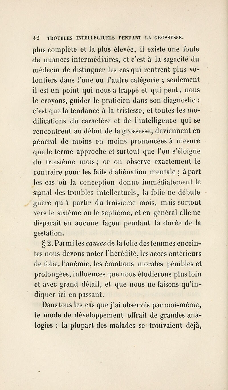 plus complète et la plus élevée, il existe une foule de nuances intermédiaires, et c'est à la sagacité du médecin de distinguer les cas qui rentrent plus vo- lontiers dans l'une ou l'autre catégorie ; seulement il est un point qui nous a frappé et qui peut, nous le croyons, guider le praticien dans son diagnostic : c'est que la tendance à la tristesse, et toutes les mo- difications du caractère et de l'intelligence qui se rencontrent au début de la grossesse, deviennent en général de moins en moins prononcées à mesure que le terme approche et surtout que l'on s'éloigne du troisième mois ; or on observe exactement le contraire pour les faits d'aliénation mentale; à part les cas où la conception donne immédiatement le signal des troubles intellectuels, la folie ne débute guère qu'à partir du troisième mois, mais surtout vers le sixième ou le septième, et en général elle ne disparaît en aucune façon pendant la durée de la gestation. §2. Parmi les causes de la folie des femmes encein- tes nous devons noter l'hérédité, les accès antérieurs de folie, l'anémie, les émotions morales pénibles et prolongées, influences que nous étudierons plus loin et avec grand détail, et que nous ne faisons qu'in- diquer ici en passant. Dans tous les cas que j'ai observés par moi-même, le mode de développement offrait de grandes ana- logies : la plupart des malades se trouvaient déjà,