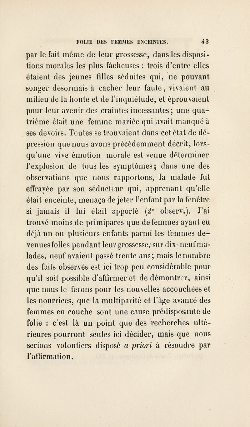 par le fait même de leur grossesse, dans les disposi- tions morales les plus fâcheuses : trois d'entre elles étaient des jeunes filles séduites qui, ne pouvant songer désormais à cacher leur faute, vivaient au milieu de la honte et de l'inquiétude, et éprouvaient pour leur avenir des craintes incessantes; une qua- trième était une femme mariée qui avait manqué à ses devoirs. Toutes se trouvaient dans cet état de dé- pression que nous avons précédemment décrit, lors- qu'une vive émotion morale est venue déterminer l'explosion de tous les symptômes; dans une des observations que nous rapportons, la malade fut effrayée par son séducteur qui, apprenant qu'elle était enceinte, menaça de jeter l'enfant par la fenêtre si jamais il lui était apporté (2e observ.). J'ai trouvé moins de primipares que de femmes ayant eu déjà un ou plusieurs enfants parmi les femmes de- venues folles pendant leur grossesse; sur dix-neuf ma- lades, neuf avaient passé trente ans; mais le nombre des faits observés est ici trop peu considérable pour qu'il soit possible d'affirmer et de démontrer, ainsi que nous le ferons pour les nouvelles accouchées et les nourrices, que la multiparité et l'âge avancé des femmes en couche sont une cause prédisposante de folie : c'est là un point que des recherches ulté- rieures pourront seules ici décider, mais que nous serions volontiers disposé a priori à résoudre par l'affirmation.