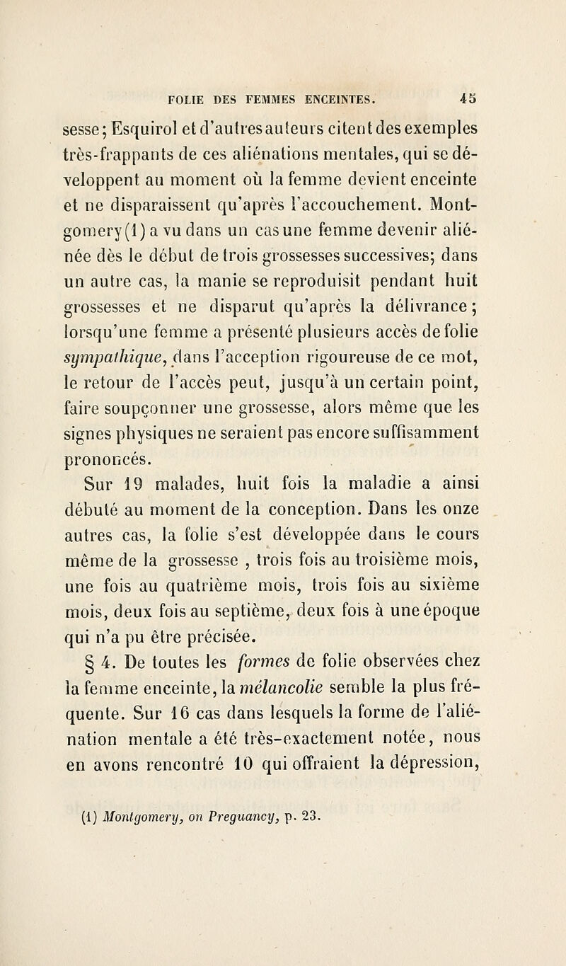 sesse; Esquirol et d'autresauteui s citent des exemples très-frappants de ces aliénations mentales, qui se dé- veloppent au moment où la femme devient enceinte et ne disparaissent qu'après l'accouchement. Mont- gomery(l) a vu dans un cas une femme devenir alié- née dès le début de trois grossesses successives; dans un autre cas, la manie se reproduisit pendant huit grossesses et ne disparut qu'après la délivrance; lorsqu'une femme a présenté plusieurs accès de folie sympathique, dans l'acception rigoureuse de ce mot, le retour de l'accès peut, jusqu'à un certain point, faire soupçonner une grossesse, alors même que les signes physiques ne seraient pas encore suffisamment prononcés. Sur 19 malades, huit fois la maladie a ainsi débuté au moment de la conception. Dans les onze autres cas, la folie s'est développée dans le cours même de la grossesse , trois fois au troisième mois, une fois au quatrième mois, trois fois au sixième mois, deux fois au septième, deux fois à une époque qui n'a pu être précisée. § 4. De toutes les formes de folie observées chez la femme enceinte, la mélancolie semble la plus fré- quente. Sur 16 cas dans lesquels la forme de l'alié- nation mentale a été très-exactement notée, nous en avons rencontré 10 qui offraient la dépression, (1) Montgomery, on Preguancy, p. 23.