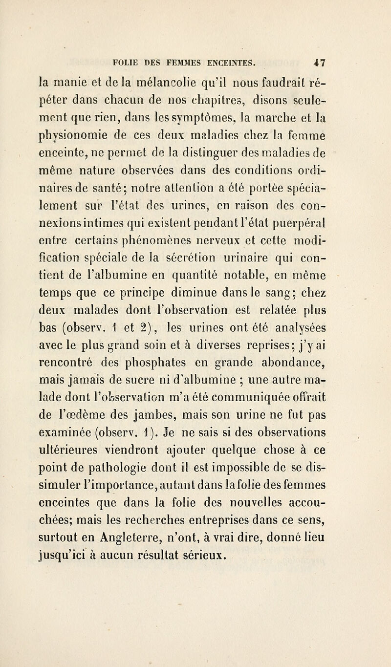 la manie et delà mélancolie qu'il nous faudrait ré- péter dans chacun de nos chapitres, disons seule- ment que rien, dans les symptômes, la marche et la physionomie de ces deux maladies chez la femme enceinte, ne permet de la distinguer des maladies de même nature observées dans des conditions ordi- naires de santé; notre attention a été portée spécia- lement sur l'état des urines, en raison des con- nexions intimes qui existent pendant l'état puerpéral entre certains phénomènes nerveux et cette modi- fication spéciale de la sécrétion urinaire qui con- tient de l'albumine en quantité notable, en même temps que ce principe diminue dans le sang; chez deux malades dont l'observation est relatée plus bas (observ. 1 et 2), les urines ont été analysées avec le plus grand soin et à diverses reprises; j'y ai rencontré des phosphates en grande abondance, mais jamais de sucre ni d'albumine ; une autre ma- lade dont l'observation m'a été communiquée offrait de l'œdème des jambes, mais son urine ne fut pas examinée (observ. 1). Je ne sais si des observations ultérieures viendront ajouter quelque chose à ce point de pathologie dont il est impossible de se dis- simuler l'importance, autan t dans la folie des femmes enceintes que dans la folie des nouvelles accou- chées; mais les recherches entreprises dans ce sens, surtout en Angleterre, n'ont, à vrai dire, donné lieu jusqu'ici à aucun résultat sérieux.