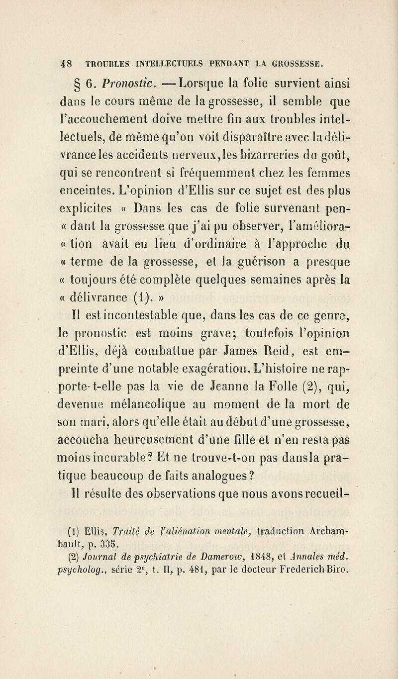 § 6. Pronostic. —Lorsque la folie survient ainsi dans le cours même de la grossesse, il semble que l'accouchement doive mettre fin aux troubles intel- lectuels, de même qu'on voit disparaître avec ladéli- vranceles accidents nerveux,les bizarreries du goût, qui se rencontrent si fréquemment chez les femmes enceintes. L'opinion d'Ellis sur ce sujet est des plus explicites « Dans les cas de folie survenant pen- ce dant la grossesse que j'ai pu observer, l'améliora- « tion avait eu lieu d'ordinaire à l'approche du « terme de la grossesse, et la guérison a presque « toujours été complète quelques semaines après la « délivrance (1). » Il est incontestable que, dans les cas de ce genre, le pronostic est moins grave; toutefois l'opinion d'Ellis, déjà combattue par James ïleid, est em- preinte d'une notable exagération. L'histoire ne rap- porte-t-elle pas la vie de Jeanne la Folle (2), qui, devenue mélancolique au moment de la mort de son mari, alors qu'elle était au début d'une grossesse, accoucha heureusement d'une fille et n'en resta pas moins incurable? Et ne trouve-t-on pas dansla pra- tique beaucoup de faits analogues? Il résulte des observations que nous avons recueil- (1) EUis, Traité de l'aliénation mentale, traduction Archam- bault, p. 333. (2) Journal de psychiatrie de Dameroiv, 1848, et Annales méd. psycholog., série 2e, t. II, p. 481, par le docteur FrederichBiro.