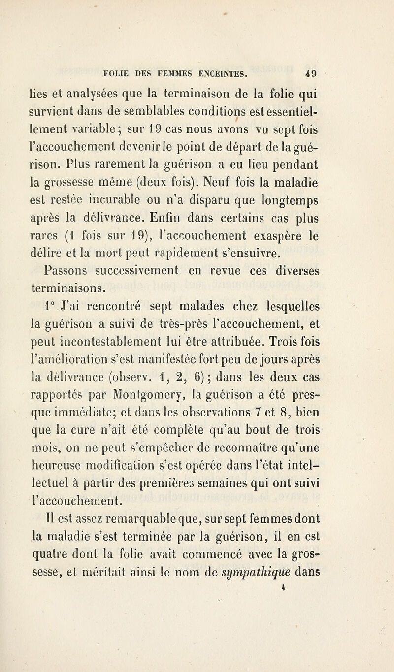 lies et analysées que la terminaison de la folie qui survient dans de semblables conditions est essentiel- lement variable; sur 19 cas nous avons vu sept fois l'accouchement devenir le point de départ delagué- rison. Plus rarement la guérison a eu lieu pendant la grossesse même (deux fois). Neuf fois la maladie est restée incurable ou n'a disparu que longtemps après la délivrance. Enfin dans certains cas plus rares (1 fois sur 19), l'accouchement exaspère le délire et la mort peut rapidement s'ensuivre. Passons successivement en revue ces diverses terminaisons. 1° J'ai rencontré sept malades chez lesquelles la guérison a suivi de très-près l'accouchement, et peut incontestablement lui être attribuée. Trois fois l'amélioration s'est manifestée fort peu de jours après la délivrance (observ. 1, 2, 6); dans les deux cas rapportés par Montgomery, la guérison a été pres- que immédiate; et dans les observations 7 et 8, bien que la cure n'ait été complète qu'au bout de trois mois, on ne peut s'empêcher de reconnaître qu'une heureuse modification s'est opérée dans l'état intel- lectuel à partir des premières semaines qui ont suivi l'accouchement. 11 est assez remarquable que, sur sept femmes dont la maladie s'est terminée par la guérison, il en est quatre dont la folie avait commencé avec la gros- sesse, et méritait ainsi le nom de sympathique dans